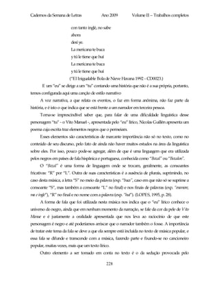 Cadernos da Semana de Letras                Ano 2009           Volume II – Trabalhos completos

                         con tanto inglé, no sabe
                         ahora
                         desí ye.
                         La mericana te buca
                         y tú le tiene que huí
                         La mericana te buca
                         y tú le tiene que huí
                        (“El Inigualable Bola de Nieve Havana 1992 - CD0023.)
       E um “eu” se dirige a um “tu” contando uma história que não é a sua própria, portanto,
temos configurada aqui uma canção de estilo narrativo
      A voz narrativa, a que relata os eventos, o faz em forma anônima, não faz parte da
história, e é isto o que indica que se está frente a um narrador em terceira pessoa.
      Torna-se imprescindível saber que, para falar de uma dificuldade linguística desse
personagem “tu” - o Vito Manuel -, apresentada pelo “eu” lírico, Nicolas Guillén apresenta um
poema cuja escrita traz elementos negros que o permeiam.
      Esses elementos são características de marcante importância não só no texto, como no
conteúdo de seu discurso, pelo fato de ainda não haver muitos estudos na área da linguística
sobre eles. Por isso, pouco pode-se agregar, além de que é uma linguagem que era utilizada
pelos negros em países de fala hispânica e portuguesa, conhecida como “Bozal” ou “Bozalon”.
      O “Bozal” é uma forma de linguagem onde se trocam, geralmente, as consoantes
fricativas: “R” por “L”. Outra de suas características é a ausência de plurais, suprimindo, no
caso desta música, a letra “S” no meio da palavra (exp. “buca”, caso em que não só se suprime a
consoante “S”, mas também a consoante “L” no final) e nos finais de palavras (exp. “enamore,
ma e ingle”), “R” no final e no nome com a palavra (exp. “huí”). (LOPES, 1995, p. 28).
      A forma de fala que foi utilizada nesta música nos indica que o “eu” lírico conhece o
universo do negro, ainda que em nenhum momento da narração, se fale da cor da pele de Vito
Manue e é justamente a oralidade apresentada que nos leva ao raciocínio de que este
personagem é negro e até poderíamos arriscar que o narrador também o fosse. A importância
de tratar este tema da fala se deve a que ela sempre está incluída no texto de música popular, e
essa fala se difunde e transcende com a música, fazendo parte e fixando-se no cancioneiro
popular, muitas vezes, mais que um texto lírico.
      Outro elemento a ser tomado em conta no texto é o da sedução provocada pelo

                                                 228
 