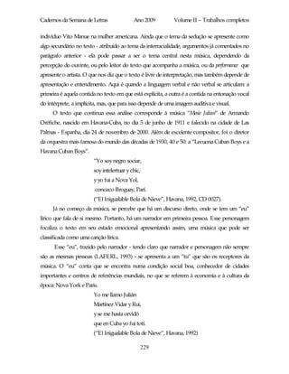 Cadernos da Semana de Letras               Ano 2009          Volume II – Trabalhos completos

indivíduo Vito Manue na mulher americana. Ainda que o tema da sedução se apresente como
algo secundário no texto - atribuído ao tema da interracialidade, argumentos já comentados no
parágrafo anterior - ela pode passar a ser o tema central nesta música, dependendo da
percepção do ouvinte, ou pelo leitor do texto que acompanha a música, ou da performance que
apresente o artista. O que nos diz que o texto é livre de interpretação, mas também depende de
apresentação e entendimento. Aqui é quando a linguagem verbal e não verbal se articulam: a
primeira é aquela contida no texto em que está explícita, a outra é a contida na entonação vocal
do intérprete, a implícita, mas, que para isso depende de uma imagem auditiva e visual.
     O texto que continua essa análise corresponde à música “Mesie Julian” de Armando
Oréfiche, nascido em Havana-Cuba, no dia 5 de junho de 1911 e falecido na cidade de Las
Palmas - Espanha, dia 24 de novembro de 2000. Além de excelente compositor, foi o diretor
da orquestra mais famosa do mundo das décadas de 1930, 40 e 50: a “Lecuona Cuban Boys e a
Havana Cuban Boys”.
                        “Yo soy negro sociar,
                        soy intelertuar y chic,
                        y yo fui a Nova Yol,
                         conozco Broguay, Parí.
                        (“El Inigualable Bola de Nieve”, Havana, 1992, CD 0027).
     Já no começo da música, se percebe que há um discurso direto, onde se tem um “eu”
lírico que fala de si mesmo. Portanto, há um narrador em primeira pessoa. Esse personagem
focaliza o texto em seu estado emocional apresentando assim, uma música que pode ser
classificada como uma canção lírica.
      Esse “eu”, trazido pelo narrador - tendo claro que narrador e personagem não sempre
são as mesmas pessoas (LAFERL, 1993) - se apresenta a um “tu” que são os receptores da
música. O “eu” conta que se encontra numa condição social boa, conhecedor de cidades
importantes e centros de referências mundiais, no que se referem à economia e à cultura da
época: Nova York e Paris.
                        Yo me llamo Julián
                        Martínez Vidar y Rui,
                        y se me hasta orvidó
                        que en Cuba yo fui totí.
                        (“El Inigualable Bola de Nieve”, Havana, 1992)

                                               229
 