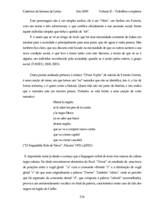 Cadernos da Semana de Letras                Ano 2009         Volume II – Trabalhos completos

      Este personagem não é um simples senhor, ele é um “Mesie”, um Senhor em Francês,
com um nome e três sobrenomes, o que certifica oficialmente a sua ascensão social, frente
àquele indivíduo simples que tinha o apelido de “totí”.
      E é assim que se vê ao longo do texto que há uma necessidade constante do Julian em
mostrar para a sociedade e principalmente para seus pares, que ele agora é outra pessoa. Mas
também fica claro, que seu discurso está focado na necessidade de que os outros aceitem a sua
nova condição social, o que leva a trazer junto com este discurso, a teoria de que só se é
alguém, um indivíduo reconhecido pela sociedade, quando se é aceito pelos outros, o grupo
social. (TADEU, 2000, 2001).


      Outra poesia analisada pertence à música “Drume Negrita” de autoria de Ernesto Grenet,
é uma canção de ninar, em que temos um “eu” narrador que não se identifica, isto é, o faz de
forma anônima, e é quem conta a historia. Quem fala não faz parte da história, e isto indica
que o narrador esta em terceira pessoa. Portanto, se está frente a uma canção de corte
narrativo:
                         Mamá la negrita
                         se le salen los pies de la cunita
                         y la negra Merce
                         ya no sabe que hacer
                         drume negrita
                         que yo va a comprar nueva cunita
                         que va a tener capitel
                         que va a tener cascabel.
(“El Inigualable Bola de Nieve”, Havana’ 1992 cd,0021)


 E importante notar já desde o começo que a linguagem verbal do texto traz marcas da cultura
negra cubana. No título encontram-se elementos do Bozal: “Drume”, éo resultado de uma troca
de posições entre a vogal glotal “u” com a consoante vibrante “r” e a eliminação de vogal
glotal “e” do que seria originalmente a palavra “Duerme”. Também “colorao”, onde se percebe
que há supressão da consoante dental “d”, que comporia a palavra “colorado” (avermelhado),
provoca um arredondamento vocálico no final da palavra, característico neste caso de fala dos
negros na região do Caribe.

                                                230
 