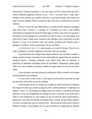 Cadernos da Semana de Letras                       Ano 2009              Volume II – Trabalhos completos

(intransitiva) e veneração (transitiva). E como ele chega a isso? Do mesmo modo que JLR –
embora atribuindo significado diferente ao ato – isto é, “com grande prazer e longos tragos”.
Chegam os dois, portanto, por caminhos diferentes, a uma mesma solução, talvez mesmo um
lugar-comum na visitação a Delfos, na fruição do típico elixir para o romantismo dos escritores
visitantes.
         No livro O Espírito do Lugar, Michel Butor, ao contrário de JLR, estabelece uma ligação
mais íntima entre a natureza e a mitologia. Se o paraibano foca mais a vida cotidiana
entremeadas por passagens de manual de história grega, em Butor o que se tem, em que pese o
hermetismo de certas passagens tão característico do estilo do autor, é uma interrogação mais
direta feita ao lugar, tomado numa concepção mais mitológica, pouco relacionada ao tempo
presente. É como se ele buscasse captar uma essência produzida pela interação entre a
paisagem e o simbólico. Assim, sua percepção é de que, em Delfos:
         (...) é do local que se trata. (...) é a própria paisagem que é preciso vir interrogar. Porque ela já era
templo e privilegiada por sua própria configuração, anteriormente a todas essas construções...
         O que demonstra uma aceitação direta daquela essência como vinculada ao sublime, à
dotação apolínea do lugar. Consciência de uma anterioridade do sagrado. Butor faz questão de
entrelaçar história e mitologia, mostrando como Delfos tinha, antes do helenismo, o
significado de identidade momentânea dentro da diversidade e fragmentação política grega.
Delfos nos conta a história da unificação simbólica de alguns deuses em torno de um nome:
Apolo.
         Temos, portanto, uma desconstrução da mitologia de Delfos, tentando reviver alguns
de seus fragmentos mais cintilantes:
         E as trevas velaram os olhos da besta, e o ardor sagrado do sol fé-la apodrecer precisamente nesse lugar
que desde então se chamou Píton, que quer dizer putrefação.
         A desconstrução nos leva a concluir que a condição de oráculo da ilha diz da ordenação
das imagens de sonho que ocorriam no lugar de culto: a institucionalização é a legitimação da
imagem “correta”. É a formalização do enigma, assim como Apolo é o sincretismo de deuses
diferentes. A busca de inteligibilidade da mitologia nos leva à conclusão de que todo canto a
Delfos é uma reatualização do crime original, ou seja, da vitória de Apolo (representando o
patriarcado e uma visão mais abstrata da realidade) sobre o símbolo das profundezas, ligando-
se à terra e ao matriarcado, que era a serpente Píton. Além da história da ilha, temos também a
história do templo, ou dos templos, uma vez que em Delfos há a superposição de períodos

                                                       24
 