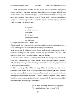 Cadernos da Semana de Letras                Ano 2009         Volume II – Trabalhos completos

     Nesta obra na qual o seu autor traz uma situação em que uma família negra precisa
comprar um berço, é importante marcar que apresentar um problema social utilizando uma
canção de ninar como em “Drume Negrita”, é uma recorrência estrutural que dialoga com
outros textos musicais. Como exemplo tem-se o “Duerme Negrito”, um tradicional antilhano
recuperado e musicalizado pelo cantor e compositor argentino Atahualpa Yupanqui e, “Drume
Mobila” de Ignácio Villa “Bola de Nieve”.


                         Si tú drumes
                         yo te traigo un mamey
                         bien colorao.
                         Y si no drume
                         yo te traigo un babalao
                         que da pao, pao.
(“El Inigualable Bola de Nieve”, Havana’ 1992)
O tema de pedir para a criança dormir pode ser entendida como uma necessidade que tem o
adulto acalmá-la porque esta se encontra em uma situação desconfortável.
Ainda que no caso da música de Ernesto Grenet, um berço seja o elemento que alivie o
sofrimento da criança, é a fruta o prêmio oferecido para que esta durma. Neste caso a fruta
específica é um/a “mamey”, nas outras músicas é uma fruta qualquer.
Na música o discurso de Grenet se centra no sofrimento da criança e depois no sofrimento do
adulto, mas a mãe comprará o berço. Ou seja, quando o adulto, nas outras versões de Yupanqui e
Villa, trabalha para conseguir obter alimentos para matar a fome de seu filho, aqui a fruta será
o prêmio e o berço será o conforto.
Também podemos perceber adultos em desigualdades de condições de vida não só
econômicas como também sócias, já que nesta canção tem-se uma mãe que possui condições
para fazer a compra. Junto com a compra de uma fruta especial, há também a compra de uma
cama especial com elementos de enfeites. O que fica claro é que a palavra “compra” aparece
aqui não só como solução do problema, também esta mostrando de negros com possibilidade
de compra, negros em condição por tanto libertos.


                                      “y si no drume yo te traigo un babalao que da paupau.”
                                      (“El Inigualable Bola de Nieve”, Havana’ 1992)

                                              231
 