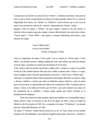 Cadernos da Semana de Letras                 Ano 2009           Volume II – Trabalhos completos



A punição por não dormir vem através de um “babalao”, o elemento mais firme e marcante do
texto no que se refere à representação do africano na música popular cubana. Ele é a marca da
religiosidade afro-cubana, um “Babalao” ou “Babalorixa” (nome africano que se dá ao pai de
santo) é um sacerdote do culto de Ifa, “máximo” representante da “Santeria” cubana.
Segundo a letra da música o “Babalao” virá para castigar a menina se ela não dormir. O
elemento africano aparece aqui para castigar a criança, diferentemente das outras duas versões,
“Duerme negrito” e “Drume Mobila”, onde aparece o europeu simbolizado pelo branco, como
elemento de castigo.


                         “viene el diablo blanco
                         y zas! te come la patita”
                                      (Versão A.Yupanqui e I.Villa)


Fazer as comparações da música “Drume negrita” com as versões do “Duerme negrito e Drume
Mobila”, nos permite mostrar o diálogo estabelecido entre estes autores que falam da situação
social do negro, colocadas em canções que não deixam de ser de ninar.
Estas músicas, além de permitir aprofundar a análise sobre a situação no negro na sociedade
da Ilha de Cuba, também deixam olhar para esse conflito constante entre o branco e o negro,
entre as religiões crista e africanas representadas na forma do “o Diabo branco e o Babalao negro”.
Ainda que os narradores destas músicas apresentem personagens diferentes aos quais se dirige
o discurso, mulheres e crianças que estão em diferentes espaços históricos, umas em plena
época da escravatura, as apresentadas nas músicas dos compositores Villa e Yupanqui estão no
campo e outras, as da música de Grenet, que são livres e que pode comprar suas coisas, em
fim, geralmente são as mulheres e crianças negras aquelas que sofrem tornando se as
protagonistas das desgraças.
        Outro dos artistas da música popular cubana que trabalha com a musicalidade negra é
Moises Simons. Nasce em Havana no dia de 24 de agosto de 1889 e morre na cidade de
Madrid no dia 28 de junho de 1945. Foi o compositor da música “El Manisero”, foi estreada
pela diva cubana Rita Montaner, em 1928.
Na música “El Manisero”, Moises Simons através da voz do “eu” lírico, abusa, no bom sentido
da palavra, de uma habilidade e uma esperteza magnífica para passar, neste texto, o elemento a

                                                232
 