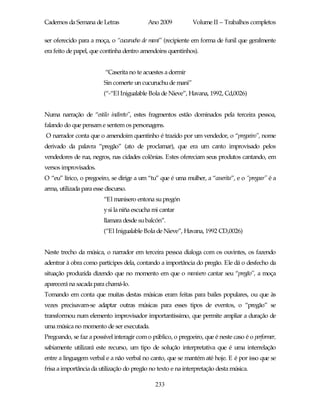 Cadernos da Semana de Letras               Ano 2009           Volume II – Trabalhos completos

ser oferecido para a moça, o “cucurucho de maní” (recipiente em forma de funil que geralmente
era feito de papel, que continha dentro amendoins quentinhos).


                          “Caserita no te acuestes a dormir
                         Sin comerte un cucuruchu de mani”
                         (“-“El Inigualable Bola de Nieve”, Havana, 1992, Cd,0026)


Numa narração de “estilo indireto”, estes fragmentos estão dominados pela terceira pessoa,
falando do que pensam e sentem os personagens.
O narrador conta que o amendoim quentinho é trazido por um vendedor, o “pregoeiro”, nome
derivado da palavra “pregão” (ato de proclamar), que era um canto improvisado pelos
vendedores de rua, negros, nas cidades colônias. Estes ofereciam seus produtos cantando, em
versos improvisados.
O “eu” lírico, o pregoeiro, se dirige a um “tu” que é uma mulher, a “caserita”, e o “pregoar” é a
arma, utilizada para esse discurso.
                         “El manisero entona su pregón
                         y si la niña escucha mi cantar
                         llamara desde su balcón”.
                         (“El Inigualable Bola de Nieve”, Havana, 1992 CD,0026)


Neste trecho da música, o narrador em terceira pessoa dialoga com os ouvintes, os fazendo
adentrar à obra como partícipes dela, contando a importância do pregão. Ele dá o desfecho da
situação produzida dizendo que no momento em que o manisero cantar seu “pregão”, a moça
aparecerá na sacada para chamá-lo.
Tomando em conta que muitas destas músicas eram feitas para bailes populares, ou que às
vezes precisavam-se adaptar outras músicas para esses tipos de eventos, o “pregão” se
transformou num elemento improvisador importantíssimo, que permite ampliar a duração de
uma música no momento de ser executada.
Pregoando, se faz a possível interagir com o público, o pregoeiro, que é neste caso é o performer,
sabiamente utilizará este recurso, um tipo de solução interpretativa que é uma interrelação
entre a linguagem verbal e a não verbal no canto, que se mantém até hoje. E é por isso que se
frisa a importância da utilização do pregão no texto e na interpretação desta música.

                                              233
 