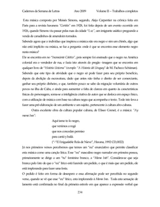 Cadernos da Semana de Letras                  Ano 2009       Volume II – Trabalhos completos

Esta música composta por Moisés Simons, segundo, Alejo Carpentier na crônica feita em
Paris para a revista havanera “Carteles” em 1928, foi feita depois de um evento ocorrido em
1926, quando Simons viu passar pelas ruas da cidade “Luz”, um imigrante asiático pregoando a
venda de canudinhos de amendoim torrados.
Sabendo agora que o indivíduo que inspirou a música não era negro e sim um chinês, algo que
não está implícito na música, se faz a pergunta: onde é que se encontra esse elemento negro
nesta música?
Ele se encontra em no “Inconsciente Coletivo”, pois sempre foi ensinado que o negro na América
colonial era o vendedor de rua, e fazia isto através do pregão -imagem que se encontra em
qualquer livro de “História Universa” (exemplo: “A Historia del Uruguay” de M. Pacheco Schüman).
Sabendo que este tipo de atividade que o negro só pode fazer para seu próprio benefício,
depois da abolição da escravatura, dado que antes não tinha o direito de ser comerciante,
ganhar seu próprio dinheiro, e que, também pouco se sabe da migração voluntária de outros
povos na ilha de Cuba, e ainda para aumentar a falta de clareza em quanto às características
físicas do personagem, soma-se a inteligência criativa do autor que se desloca em espaço físico,
com a utilização de música com base na cultura negra que acompanha o texto. Todo isto leva a
fazer uma pré-elaboração de um ambiente e um sujeito, pertencente à cultura afro-cubana.
       Outra excelente obra da cultura popular cubana, de Eliseo Grenet, é a música: “Ay
mama Ines”:
                        Aquí tamo to lo negro,
                        que venimos a rogá
                        que nos concedan permiso
                        para cantá y bailá.
                        (“-“El Inigualable Bola de Nieve”, Havana, 1992 CD,0022)
Já nos primeiros versos percebemos que temos um “eu” enunciativo que permite classificar
esta música como uma canção lírica. Esse “eu” masculino negro narrador em primeira pessoa,
primeiramente se dirige a um “tu” feminino branco, a “Mama Inês”. Considera-se que seja
branca pelo fato de que o “eu” lírico está fazendo um pedido, o que é mais que um pedido, ele
está implorando para fazer uma festa.
O pedido é feito em forma de desespero e essa afirmação pode ser percebida no segundo
verso, quando se vê que esse “eu” lírico, esta implorando à Mama Ines. Toda esta sensação de
lamento está confirmada no final da primeira estrofe em que aparece a expressão verbal que

                                                234
 