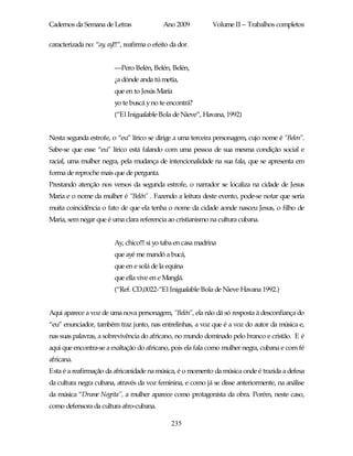 Cadernos da Semana de Letras                 Ano 2009          Volume II – Trabalhos completos

caracterizada no: “ay, ay!!!”, reafirma o efeito da dor.


                          —Pero Belén, Belén, Belén,
                          ¿a dónde anda tú metía,
                          que en to Jesús María
                          yo te buscá y no te encontrá?
                          (“El Inigualable Bola de Nieve”, Havana, 1992)


Nesta segunda estrofe, o “eu” lírico se dirige a uma terceira personagem, cujo nome é “Belen”.
Sabe-se que esse “eu” lírico está falando com uma pessoa de sua mesma condição social e
racial, uma mulher negra, pela mudança de intencionalidade na sua fala, que se apresenta em
forma de reproche mais que de pergunta.
Prestando atenção nos versos da segunda estrofe, o narrador se localiza na cidade de Jesus
Maria e o nome da mulher é “Belén” . Fazendo a leitura deste evento, pode-se notar que seria
muita coincidência o fato de que ela tenha o nome da cidade aonde nasceu Jesus, o filho de
Maria, sem negar que é uma clara referencia ao cristianismo na cultura cubana.


                          Ay, chico!!! si yo taba en casa madrina
                          que ayé me mandó a bucá,
                          que en e solá de la equina
                          que ella vive en e Manglá.
                          (“Ref. CD,0022-“El Inigualable Bola de Nieve Havana 1992.)


Aqui aparece a voz de uma nova personagem, “Belén”, ela não dá só resposta à desconfiança do
“eu” enunciador, também traz junto, nas entrelinhas, a voz que é a voz do autor da música e,
nas suas palavras, a sobrevivência do africano, no mundo dominado pelo branco e cristão. E é
aqui que encontra-se a exaltação do africano, pois ela fala como mulher negra, cubana e com fé
africana.
Esta é a reafirmação da africanidade na música, é o momento da música onde é trazida a defesa
da cultura negra cubana, através da voz feminina, e como já se disse anteriormente, na análise
da música “Drume Negrita”, a mulher aparece como protagonista da obra. Porém, neste caso,
como defensora da cultura afro-cubana.

                                                 235
 