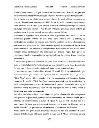Cadernos da Semana de Letras               Ano 2009           Volume II – Trabalhos completos

E isso deve tomar-se em conta, pois o matriarcado é muito forte na cultura africana, portanto,
não é uma casualidade ter uma mulher como defensora da cultura e guardiã da religiosidade.
Esse enfrentamento da religião cristã com as religiões de matriz africana se confirma no
momento da música onde a personagem “Belém” diz que sua madrinha - que muitas vezes era o
nome referido à mãe de santo, como também o nome de padrinho para um pai de santo ou
algum tipo uma guia espiritual - vive de fazer “Mangala”, palavra de origem indiana que
significa a forma de benzer praticada também pelos negros na Etiópia.
Novamente, a linguagem verbal utilizada no texto é permeada pelo “Bozal”. Podem ser
encontradas palavras cortadas em seus finais como “metia e vaila”, e também, no
arredondamento dos finais das palavras como “buscao e encontrao”. De novo, a linguagem está
aqui para marcar presença na luta pela afirmação da negritude cubana, já que de alguma forma
tem-se neste texto uma tentativa de branqueamento da sociedade em uma música onde o
elemento branco cristianizador esta confrontado ao elemento negro, dado que o seu
personagem masculino se apresenta como submisso, fato que fica evidente desde o começo do
texto musical.
É interessante apontar que, aparentemente, pelas ações mostradas na terceira estrofe deste
texto, os negros tinham certa mobilidade que não seria compatível com a época da escravidão.
Por isso, o conceito de submissão estaria condicionado a uma razão econômica.
Considera-se que ,tanto Emilio e Eliseo Grenet, Nicolás Guillén e Armando Oréfiche, pelo
menos nas músicas que foram escolhidas para este trabalho, interpretadas músico Ignácio Villa
“Bola de Nieve”, sempre estão mostrando o negro em uma condição de inferioridade dialetal e
econômica. É na música “Messie Julian” que essa situação se dá de uma forma mais clara, por
ter ali um negro em uma condição de ascensão social, que será diminuído na sua conquista
econômica através da adjudicação a este, de uma linguagem que não é o padrão formal da
língua, e que acompanha a sua ascensão.
Será utilizada uma forma dialetal que não obedece à grafia e à fonética das palavras originais, e
principalmente ao que se refere, como já falou-se anteriormente, aos nomes de cidades que são
referência de desenvolvimento e cultura da época. O que se pode ressalvar aqui é o
aparecimento da língua, como elemento de intercomunicação entre as diferentes camadas
sociais da ilha de Cuba, que é também ao mesmo tempo, elemento de discriminação.
Como último texto para analisar, buscou-se a música que tem mais elementos da cultura
africana, de todos os que estão neste trabalho. É outra obra de Moises Simons que traz uma

                                              236
 