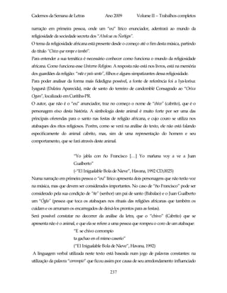 Cadernos da Semana de Letras                 Ano 2009           Volume II – Trabalhos completos

narração em primeira pessoa, onde um “eu” lírico enunciador, adentrará ao mundo da
religiosidade da sociedade secreta dos “Abakua ou Ñañigos”.
O tema da religiosidade africana está presente desde o começo até o fim desta música, partindo
do título “Chivo que rompe o tambó”.
Para entender a sua temática é necessário conhecer como funciona o mundo da religiosidade
africana. Como funciona esse Universo Religioso. A resposta não está nos livros, está na memória
dos guardiães da religião: “mãe e país santo”, filhos e alguns simpatizantes dessa religiosidade.
Para poder analisar da forma mais fidedigna possível, a fonte de referência foi a Iya-lorixa:
Iyagunã (Dalzira Aparecida), mãe de santo do terreiro de candomblé Consagrado ao “Orixa
Ogum”, localizado em Curitiba-PR.
O autor, que não é o “eu” anunciador, traz no começo o nome de “chivo” (cabrito), que é o
personagem eixo desta história. A simbologia deste animal é muito forte por ser uma das
principais oferendas para o santo nas festas de religião africana, e cujo couro se utiliza nos
atabaques dos ritos religiosos. Porém, como se verá na análise do texto, ele não está falando
especificamente do animal cabrito, mas, sim de uma representação do homem e seu
comportamento, que se fará através deste animal.


                         “Yo jabla con ño Francisco […] Yo mañana voy a ve a Juan
                         Gualberto”
                         (-“El Inigualable Bola de Nieve”, Havana, 1992 CD,0025)
Numa narração em primeira pessoa o “eu” lírico apresenta dois personagens que não terão voz
na música, mas que devem ser considerados importantes. No caso de “ño Francisco” pode ser
considerado pela sua condição de “ño” (senhor) um pai de santo (Babalao) e o Juan Gualberto
um “Ógão” (pessoa que toca os atabaques nos rituais das religiões africanas que também os
cuidam e os arrumam os encarregados de deixá-los prontos para as festas).
Será possível constatar no decorrer da análise da letra, que o “chivo” (Cabrito) que se
apresenta não é o animal, e que ela se refere a uma pessoa que rompeu o coro de um atabaque:
                         “E se chivo corrompío
                         ta gachao en el mimo caserío”
                         (“El Inigualable Bola de Nieve”, Havana, 1992)
A linguagem verbal utilizada neste texto está baseada num jogo de palavras constantes: na
utilização da palavra “corrompio” que ficou assim por causa de seu arredondamento influenciado

                                                237
 