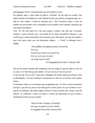 Cadernos da Semana de Letras                     Ano 2009              Volume II – Trabalhos completos

pela linguagem “Bozal”, arredondamento que já foi tratado no texto.
Em primeiro lugar, a noção direta da palavra, “corrompido” dá uma idéia de corrupto. Esta
palavra também será utilizada em outra definição lexical, que permite, em segundo lugar, ter a
idéia de “couro rompido”. A partir do momento que o “chivo” (homem), rompe o couro, ele
também esta provocando como consequência ter seu próprio couro rompido, explicação que
será tratada mais adiante.
Esse “eu” não sabe quem foi o chivo que rompeu o tambor, mas, sabe que é corrompido.
Portanto, é neste momento que a um animal lhe foi dada características humanas, o que
confirma que a música está falando de um homem, que é dali mesmo, mas que não respeita o
que é dos outros, neste caso, um instrumento religioso - o “tambó” (o atabaque), nem a
religião:
                            “chivo patillúo, sinvergüenza, pestoso a berrenchín.
                            Si lo cojo...
                            fui qui ti fua, fui qui ti fua, fui qui ti fua.
                            Si lo veo, yo lo cojo y lo marro
                            y le rompo toitico lo tarro”
                                                    (“El Inigualable Bola de Nieve”, Havana ,1992)


Esse ato de ofensa cometido pelo transgressor, terá seu castigo, só que não sabe-se como vai
ser, mas o “eu” lírico fala que será drástico: “fui qui ti fua, fui qui ti fua, fui qui ti fua”.
E que será esse “fui qui ti fua”? Aqui entra a linguagem não-verbal, aquela que pertence à área
de desempenho, e de uma construção visual possível na obra em seu entorno: texto, gestos,
música.
É necessário conhecer os movimentos que acompanham este “eu” lírico na hora da sentença,
enxergar o que este faz, para ter uma idéia geral ou talvez parcial, do que sucedeu-se com o
agressor do atabaque e da cultura religiosa africana. É neste momento que a noção e ação do
performer na “performance” e junto com aletra e a música são importantes no que se refere à
interpretação da obra em seu conjunto.


                            “Hijo de Orula e Yemanja, Ay Chango!!!
                            este negro no puede vivir, sin su tambó”
                            (El inigulable bola de Nieve ,havana,1992)

                                                     238
 