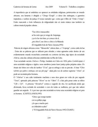 Cadernos da Semana de Letras              Ano 2009           Volume II – Trabalhos completos

A importância que sé estabelece ao aparecer as entidades religiosas, pertencentes ao mundo
africano, seu lamento é dirigido a “Chango (Xangô)”, o dono dos atabaques, o guerreiro
impiedoso, o senhor da justiça. O nosso narrador que conta que é filho de “Orula e Yemaja”.
Estão marcando a forte influencia da religiosidade não só nesta música mas também na
cultura musical popular cubana.


                        “Ese chivo masucamba
                        se ha creío que yo vengo de Ampanga,
                        y yo lo he vito bien, yo conoco de el,
                        ¿ese chivo?, ese chivo e chivo e la Miranda
                        (El inigulable bola de Nieve ,havana,1992)
Palavras de origem africana como: “Masucamba” cabeza dura , e “Ampanga”, como caído da lua
. Estas são as palavras que se utilizam para ofender, e estas agressões estão dentro de um
evidentemente mundo revanchista construído no contexto da letra, algo típico da sociedade
Abakua, uma das culturas africanas estabelecidas na Ilha de Cuba.
Essa sociedade secreta Abakua o Ñañigo, fundada em Cuba em 1836 pelos Carabali-apapá, é
uma sociedade religiosa e rígida e seus membros juram fazer justiça pelas próprias mãos. Os
rituais são feitos em volta do tambor “Ekué”, que se esfrega e não se percute. A frase “Chivo
(cabrito) que quebra o atabaque, com sua pele paga” dada pela voz do senhor supremo “Abasí”, só
pode ser escutada pelos homens.
O “Abakua” é um culto totalmente machista e seus ritos giram em volta do pez sagrado
“Tanzé”, apresado pela princesa “Sikam” no rio “Odam”. É a luta pela posse entre as tribos
“Efik e Efó”. A princesa “Sikanakué” contou o segredo do rito, foi sacrificada ainda que
divinizada, ficou excluída da sociedade e com ela todas as mulheres, por que não sabem
guardar um segredo. E é por isso que esta sociedade se torna uma sociedade religiosa só para
os homens. (CASTELLANOS,1993)
                        “Chivo que rompe tambó
                        con su pellejo paga
                        y lo que e mucho peó:
                        en chilindrón acaba”
                        (-“El Inigualable Bola de Nieve Havana 1992 CD,0025.)



                                               239
 
