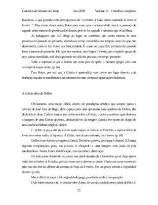Cadernos da Semana de Letras                      Ano 2009             Volume II – Trabalhos completos

históricos, o que permite certa retrospectiva até “o primeiro de todos, cabana construída de ramos de
loureiro...”. Mas, como vimos antes, Butor quer mais, quer a anterioridade, isto é, a presença do
sagrado antes mesmo da presença dos deuses, pois se fez sagrada a natureza que os acolheu.
         As indagações que JLR dirige ao lugar, ao contrário, dão conta mesmo de uma
presença do passado no presente, vivendo-os como comunhão dos tempos, uma vez que não
desconstrói, como o faz Butor, sua historicidade. É como se, para JLR, a Grécia do passado
fosse a mesma do presente. Ele quer nos mostrar, em Gregos e Troianos, que o espírito grego, de
uma calma eternidade, está ainda presente na vida das pessoas, no tempo presente:
         Tenho a impressão de que a história não existe para ele (para o homem grego) como uma
recordação de tempos mortos. (p. 66).
         Para Butor, por sua vez, a Grécia é apreendida mais como um lugar deserto, cuja
essência oracular se manifestasse na natureza em suas contínuas apreciações históricas.




A Grécia além de Delfos


         Obviamente, seria muito difícil, dentro do paradigma artístico que sempre guiou a
carreira de José Lins do Rego, abrir espaço para uma apreensão mais apolínea de Delfos, ilha
dedicada ao deus. Todo o tempo, nas crônicas sobre a Grécia, o autor paraibano quer desfazer
a imagem de uma Grécia apolínea, desfazendo-se da imagem clássica em nome do elogio de
uma essência bárbara original, dórica:
         E, de fato, os gregos não são somente aquela imagem de mármore de Praxiteles, a suprema beleza da
forma sem o menor resíduo de impureza. A Grécia, mais do que o mármore, era o homem. (p. 65).
         Delfos é um fecho na viagem à Grécia. De início, porém, ao chegar a Atenas, JLR traça
algumas comparações, para, aos poucos, ir chegando a uma imagem mais justa do país
mediterrâneo. Assim, busca identificação, mas reconhece diferenças:
         Na tarde quente Atenas não me pareceu uma cidade desconhecida. O nordestino que ali chegar poderá
muito bem se lembrar de Fortaleza, pela luz branca que se derrama no casario. O povo que vamos encontrando
pelas ruas não seria tão diferente dos cearenses da Praça dos Ferreiros. Mas aos poucos sentimos a originalidade
da terra. (p. 66).
         Mas é difícil alcançar a tal originalidade grega, pois tudo ainda é comparação:
         O dia inteiro estivera o sol, rei absoluto sobre Atenas, tão quente e abafada como a cidade de Patos do

                                                      25
 