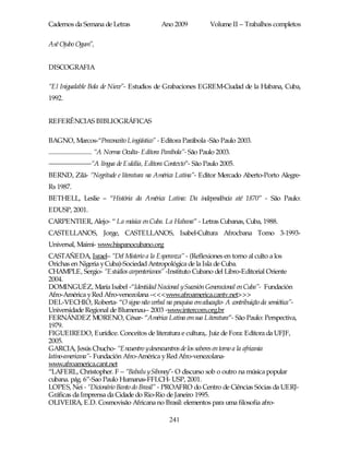 Cadernos da Semana de Letras                      Ano 2009              Volume II – Trabalhos completos

Asê Ojubo Ogum”,


DISCOGRAFIA

“El Inigualable Bola de Nieve”- Estudios de Grabaciones EGREM-Ciudad de la Habana, Cuba,
1992.


REFERÊNCIAS BIBLIOGRÁFICAS

BAGNO, Marcos-“Preconceito Lingüístico” - Editora Parábola -São Paulo 2003.
............................. “A Norma Oculta- Editora Parábola”- São Paulo 2003.
------------------------“A língua de Eulália, Editora Contexto”- São Paulo 2005.
BERND, Zilá- “Negritude e literatura na América Latina”- Editor Mercado Aberto-Porto Alegre-
Rs 1987.
BETHELL, Leslie – “História da América Latina: Da independência até 1870” - São Paulo:
EDUSP, 2001.
CARPENTIER, Alejo- “ La música en Cuba. La Habana” - Letras Cubanas, Cuba, 1988.
CASTELLANOS, Jorge, CASTELLANOS, Isabel-Cultura Afrocbana Tomo 3-1993-
Universal, Maimi- www.hispanocubano.org
CASTAÑEDA, Israel– “Del Misterio a la Esperanza” - (Reflexiones en torno al culto a los
Orichas en Nigeria y Cuba)-Sociedad Antropológica de la Isla de Cuba.
CHAMPLE, Sergio- “Estúdios carpenterianos” -Instituto Cubano del Libro-Editorial Oriente
2004.
DOMINGUÉZ, María Isabel -“Identidad Nacional ySucesión Generacional en Cuba”- Fundación
Afro-América y Red Afro-venezolana -<<<www.afroamerica.cantv.net>>>
DEL-VECHIO, Roberta- “O signo não verbal na pesquisa em educação- A contribuição da semiótica”-
Universidade Regional de Blumenau-- 2003 -www.intercom.org.br
FERNÁNDEZ MORENO, César- “América Latina em sua Literatura”- São Paulo: Perspectiva,
1979.
FIGUEIREDO, Eurídice. Conceitos de literatura e cultura,. Juiz de Fora: Editora da UFJF,
2005.
GARCIA, Jesús Chucho- “Encuentro ydesencuentros de los saberes en torno a la africania
latino-americana”- Fundación Afro-América y Red Afro-venezolana-
www.afroamerica.cant.net
“LAFERL, Christopher. F – “Babalu ySiboney”- O discurso sob o outro na música popular
cubana. pág. 6”-Sao Paulo Humanas-FFLCH- USP, 2001.
LOPES, Nei - “Dicionário Banto do Brasil” - PROAFRO do Centro de Ciências Sócias da UERJ-
Gráficas da Imprensa da Cidade do Rio-Rio de Janeiro 1995.
OLIVEIRA, E.D. Cosmovisão Africana no Brasil: elementos para uma filosofia afro-

                                                     241
 