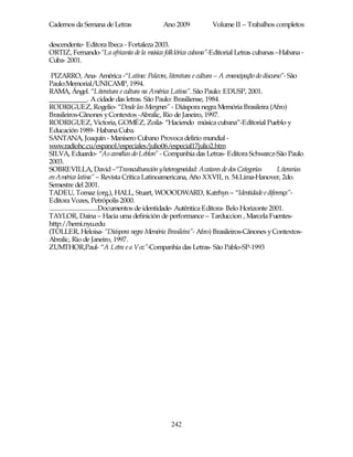 Cadernos da Semana de Letras                  Ano 2009            Volume II – Trabalhos completos

descendente- Editora Ibeca - Fortaleza 2003.
ORTIZ, Fernando-“La africanía de la música folklórica cubana”-Editorial Letras cubanas –Habana -
Cuba- 2001.

 PIZARRO, Ana- América -“Latina: Palavra, literatura e cultura – A emancipação do discurso”- São
Paulo:Memorial/UNICAMP, 1994.
RAMA, Ángel. “Literatura e cultura na América Latina”. São Paulo: EDUSP, 2001.
___________. A cidade das letras. São Paulo: Brasiliense, 1984.
RODRIGUEZ, Rogelio- “Desde las Margenes” - Diáspora negra Memória Brasileira (Afro)
Brasileiros-Cânones y Contextos -Abralic, Rio de Janeiro, 1997.
RODRIGUEZ, Victoria, GOMÉZ, Zoila- “Haciendo música cubana”-Editorial Pueblo y
Educación 1989- Habana Cuba.
SANTANA, Joaquín - Manisero Cubano Provoca delirio mundial -
www.radiohc.cu/espanol/especiales/julio06/especial17julio2.htm
SILVA, Eduardo- “As camélias do Leblon” - Companhia das Letras- Editora Schwarcz-São Paulo
2003.
SOBREVILLA, David –“Transculturación yheterogeneidad: Avatares de dos Categorías              Literarias
en América latina” – Revista Critica Latinoamericana, Año XXVII, n. 54.Lima-Hanover, 2do.
Semestre del 2001.
TADEU, Tomaz (org.), HALL, Stuart, WOOODWARD, Katrhyn – “Identidade e diferença”-
Editora Vozes, Petrópolis 2000.
................................Documentos de identidade- Autêntica Editora- Belo Horizonte 2001.
TAYLOR, Daina – Hacia uma definición de performance – Tarduccion , Marcela Fuentes-
http://hemi.nyu.edu
(TOLLER, Heloisa- “Diáspora negra Memória Brasileira”- Afro) Brasileiros-Cânones y Contextos-
Abralic, Rio de Janeiro, 1997.
ZUMTHOR,Paul- “A Letra e a Voz”-Companhia das Letras- São Pablo-SP-1993




                                                 242
 