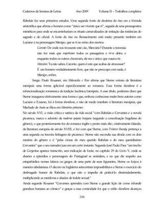 Cadernos da Semana de Letras               Ano 2009           Volume II – Trabalhos completos

Rabelais fez seus primeiros estudos. Uma segunda fonte da doutrina do riso era a fórmula
aristotélica que afirma o homem como “único ser vivente que ri”, seguida de seus pressupostos
miméticos para onde se encaminhariam os rituais carnavalizados de imitação das instâncias do
sagrado e do oficial. A fonte do riso no Renascimento está muito presente também em
Luciano e na personagem Menipo, que se ri no reino dos mortos:
           Caronte: De onde nos trouxeste este cão, Mercúrio? Durante a travessia
           não fez mais que importunar todos os passageiros e rir-se deles; e
           enquanto todos os outros choravam, ele era o único que ousava rir.
           Mercúrio: Tu não sabes, Caronte, quem é este que acabas de atravessar?
           É um homem verdadeiramente livre, que não se preocupa com nada, é
           Menipo, enfim.
       Sergio Paulo Rouanet, em Melancolia e Riso afirma que Sterne extraiu da literatura
menipeia uma forma aplicável especificamente ao romance. Essa forma shandiana é a
refuncionalização romanesca da tradição luciânica/menipeia. A esse título, podemos dizer que
Sterne inaugurou efetivamente uma forma e que, embora conhecesse muito bem autores como
Luciano e Erasmo, foi à forma shandiana, e não de modo imediato à literatura menipeia, que
Machado de Assis se filiou em Memórias póstumas.
No século XVI, a visão crítica e satírica da vida social “com Rabelais e Cervantes e a novela
picaresca, marca o advento da moderna epopeia burguesa (segundo a conceituação hegeliana do
gênero), o que posteriormente fez do romance inglês o ponto mais alto, criativamente falando,
da literatura europeia do século XVIII, e fez com que Sterne, com Tristam Shandy, pertença a
uma segunda ou terceira linhagem do picaresco. Sterne não escondia sua dívida com os dois
mestres do gênero e é “pelas cinzas do meu querido Rabelais e do meu queridíssimo
Cervantes” que o seu narrador jura em um certo instante. Segundo José Paulo Paes “um trecho
de Gargantua aparece transcrito, sem indicação de fonte, no capítulo 29 do Livro V, onde as
alusões a episódios e personagens do Pantagruel se amiúdam, e no que diz respeito aos
estapafúrdios nomes latinos ou gregos de uma parte de seus figurantes, Sterne os forjou à
maneira rabelaisiana. O decoro na Inglaterra setecentista impossibilitava a Sterne o exercício do
desbragado humor de Rabelais, o que não o impedia de praticá-lo dissimuladamente,
multiplicando as metáforas e alusões de índole sexual.”
Ainda segundo Rouanet “Cervantes aprendeu com Sterne a grande lição de como infundir
grandeza humana ao cômico” e graças a essa comicidade foi que o estilo shandiano alcançou

                                              244
 