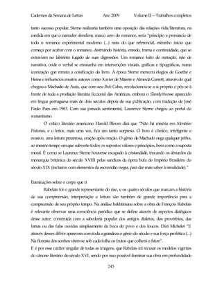 Cadernos da Semana de Letras               Ano 2009           Volume II – Trabalhos completos

tanto sucesso popular. Sterne realizaria também uma oposição das relações vida/literatura, na
medida em que o narrador shandiano, marco zero do romance, seria “princípio e prenúncio de
todo o romance experimental moderno (...) mais do que referencial, estranho início que
começa por acabar com o romance, destruindo história, enredo, trama e continuidade, que se
extraviam no labirinto fugado de suas digressões. Um romance feito de narração, não de
narrativa, onde o verbal se emaranha em intervenções visuais, gráficas e tipográficas, numa
iconização que remata a coisificação do livro. À época Sterne mereceu elogios de Goethe e
Heine e influenciou muitos autores como Xavier de Maistre e Almeida Garrett, através do qual
chegou a Machado de Assis, que com seu Brás Cubas, revolucionou-se a si próprio e pôs-se à
frente de toda a produção literária ficcional das Américas, embora o Shandy tivesse aparecido
em língua portuguesa mais de dois séculos depois de sua publicação, com tradução de José
Paulo Paes em 1983. Com sua jornada sentimental, Lawrence Sterne chegou ao portal do
romantismo.
       O crítico literário americano Harold Bloom dirá que “Não há miséria em Memórias
Póstumas, e o leitor, mais uma vez, fica um tanto surpreso. O livro é cômico, inteligente e
evasivo, uma leitura prazerosa, oração após oração. O gênio de Machado nega qualquer páthos,
ao mesmo tempo em que subverte todos os supostos valores e princípios, bem como a suposta
moral. É como se Laurence Sterne houvesse escapado à cristandade, trocando os absurdos da
monarquia britânica do século XVIII pelas sandices da ópera bufa do Império Brasileiro do
século XIX (inclusive com elementos da escravidão negra, para dar mais sabor à irrealidade).”


Iluminações sobre o corpo que ri
       Rabelais foi o grande representante do riso, e os quatro séculos que marcam a história
de sua compreensão, interpretação e leitura são também de grande importância para a
compreensão de seu próprio tempo. Na análise bakhtiniana sobre a obra de François Rabelais
é relevante observar uma consciência paródica que se define através de aspectos dialógicos
desse autor, construída com a sabedoria popular dos antigos dialetos, dos provérbios, das
farsas ou das falas ouvidas simplesmente da boca do povo e dos loucos. Dirá Michelet “E
através desses delírios aparecem com toda a grandeza o gênio do século e sua força profética (...)
Na floresta dos sonhos vêem-se sob cada folha os frutos que colherá o futuro”.
E é por esse caráter singular de todas as imagens, que Rabelais irá recusar os modelos vigentes
do cânone literário do século XVI, sendo por isso possível iluminar sua obra em profundidade

                                              245
 