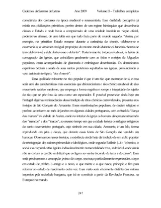Cadernos da Semana de Letras                 Ano 2009         Volume II – Trabalhos completos

consciência dos costumes na época medieval e renascentista. Essa dualidade perceptiva já
existia nas civilizações primitivas, porém dentro de um regime hierárquico que desconhecia
classes e Estado e onde havia a compreensão de uma unidade inserida na noção oficial,
poderíamos afirmar, de uma idéia em que tudo fazia parte do mundo sagrado. “Assim, por
exemplo, no primitivo Estado romano durante a cerimônia do triunfo, celebrava-se e
escarnecia-se o vencedor em igual proporção; do mesmo modo durante os funerais chorava-se
(ou celebrava-se) e ridicularizava-se o defunto”. Posteriormente, à época medieval, as festas de
consagração das igrejas, que coincidiam geralmente com as feiras e cortejos de folguedos
populares, eram acompanhadas de glutonaria e embriaguez desenfreadas. Os dominicanos
espanhóis bebiam a saúde de seus santos protetores sepultados nas igrejas, pronunciando o
voto ambivalente típico: “viva el muerto”.
        Uma qualidade relevante no riso popular é que é um riso que escarnece de si, e essa
seria uma das características mais essenciais que diferenciariam o riso cômico medieval do riso
meramente satírico moderno, que emprega a forma negativa e rompe a integridade do sujeito
do riso que se põe fora da cena como um espectador. É possível presenciar ainda hoje em
Portugal algumas reminiscências dessa tradição de ritos cômicos carnavalizados, presentes nos
festejos de São Gonçalo do Amarante. Essas manifestações populares, de caráter religioso e
profano acontecem no mês de janeiro em algumas cidades portuguesas, com o ritual da “dança
dos mancos” na cidade de Aveiro, onde no interior da igreja os homens dançam escarnecendo
dos “mancos” e dos “loucos”, ao mesmo tempo em que a cidade festeja os milagres religiosos
do santo casamenteiro português, cujo símbolo em sua cidade, Amarante, é um falo, forma
reproduzida em pães e doces, que durante essas festas de São Gonçalo são vendido em
barracas. Observamos nesses festejos, a existência ainda hoje da tradição de um culto popular
de reintegração dos valores primordiais e ideológicos, onde segundo Bakhtin (...) o “cósmico, o
social e o corporal estão ligados indissoluvelmente numa totalidade viva, indivisível, onde ainda
não se cortara o cordão umbilical que os ligava ao ventre fecundo da terra e do povo”. Essa
seria precisamente a concepção grotesca do corpo, seu traço particularmente regenerador, corpo
em estado de prenhez, o antigo e o novo, o que morre e o que nasce, princípio e fim para
retornar ao estado de nascimento outra vez. Essa visão seria eticamente distinta dos valores
impostos pela sociedade burguesa, que irá se constituir a partir da Revolução Francesa, na
Europa e no mundo.



                                               247
 