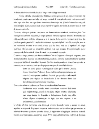 Cadernos da Semana de Letras                   Ano 2009             Volume II – Trabalhos completos

A dialética bakhtiniana em Rabelais: o corpo e seu diálogo transversal
        Como sublinha reiteradamente Bakhtin, o corpo grotesco é um corpo em movimento. Ele
jamais está pronto nem acabado: está sempre em estado de construção, de criação, e ele mesmo constrói
outro corpo; além disso, esse corpo absorve o mundo e é absorvido por ele(...) Na infinita cadeia corporal,
essas imagens fixam as partes onde um elo se prende ao seguinte, onde a vida de um corpo nasce da morte
de um outro mais velho.
Portanto, a imagem grotesca caracteriza um fenômeno em estado de transformação e “em
oposição aos cânones modernos, o corpo grotesco não está separado do resto do mundo, não
está acabado nem perfeito, ultrapassa-se a si mesmo (...) o corpo é sempre uma ideia tão
próxima quanto possível do nascimento ou da morte: a primeira infância e a velhice, com ênfase posta na
sua proximidade do ventre ou do túmulo, o seio que lhe deu a vida ou o sepultou”. O corpo
individual não faz parte do imaginário grotesco e de suas imagens de representação, que é
passagem da dupla saída da vida e da morte em permanente renovação.
O tema do corpo procriador é desenvolvido na Carta de Gargantua a Pantagruel, enquanto tema
da imortalidade e ascensão da cultura humana, relativa a semente indissoluvelmente plantada
no progresso histórico da humanidade. Segundo Rabelais, a cada geração, o gênero humano não se
contenta em renovar-se; a cada vez ele galga um novo grau da sua evolução histórica:
             Entre os dons, graças e prerrogativas com que o Sumo Criador,
             Senhor Deus todo Poderoso, dotou e afeitou a humana natureza, um
             entre todos me parece excelente: é aquele que permite a cada mortal
             adquirir uma espécie de imortalidade e, no decurso desta vida
             transitória, perpetuar seu nome e sua raça.
Em contrapartida recordamos em Brás a teoria das edições humanas:
             Lembra-vos ainda a minha teoria das edições humanas? Pois sabei
             que, naquele tempo, estava eu na quarta edição, revista e emendada,
             mas ainda inçada de descuidos e barbarismos; defeito que, aliás,
             achava alguma compensação no tipo, que era elegante, e na
             encadernação, que era luxuosa.
O século VX foi, na França, uma época de enorme liberdade verbal e apenas no século
seguinte as regras de linguagem tornam-se mais severas e as fronteiras que permeavam as
relações do espaço público e privado, ou seja, o lugar entre a linguagem familiar e a oficial,
passam a ser mais claras. A partir do século XVII surge definitivamente o cânon da decência

                                                   248
 