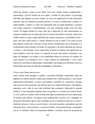 Cadernos da Semana de Letras                Ano 2009           Volume II – Trabalhos completos

verbal que passará a reinar ora em diante. Esse novo modelo mudou completamente a
representação e pôs em marcha um novo plano: o sentido da vida privada e da psicologia
individual, que adquirem um senso estreito, em uma nova significação de caráter unicamente
expressivo que vem substituir seu sentido primitivo. O corpo se constitui único e isolado e os
órgãos genitais, o traseiro e o nariz, não representam mais um papel importante, e assumem
uma função expressiva e individualizadora, sem uma simbologia ampla, como até então
ocorria. Na imagem literária do corpo, tudo que é desprovido de valor caracterológico ou
expressivo transforma-se em observação feita no decurso da narrativa ou da ação. Nesse novo
modelo caberá ao corpo o papel individual cujas funções expressivas e características serão: a
cabeça, rosto, olhos, sistema muscular e a situação individual que ocupa no mundo. É um corpo em uma
única direção, a morte não é mais que a morte, ela não coincide jamais com o nascimento e os
acontecimentos estão fechados nos limites do nascimento e da morte individuais que marcam
o começo e o fim absolutos. Essas seriam enfim as linhas de mudança mais significativas no
cânon moderno, como elas vieram a se expressar de modo mais intenso na literatura e nas
regras de linguagem, com relação à sua compreensão através do processo de mudança do
corpo grotesco em contraponto com o corpo canônico da modernidade, e como viriam
desenvolver uma linha de subjetividade e interioridade. Essa mudança irá determinar uma nova
atitude diante das formas de expressão da linguagem e da literatura.


O novo corpo: Sterne entra em cena
Assim, mesmo nessa passagem e quando a consciência ideológica renascentista ainda não
legitimara de maneira absoluta a ruptura que realizaria com o realismo grotesco e suas funções
regeneradoras/unificadoras, na época pré-romântica, primórdio do romantismo, ressurgiu
então essa nova forma do grotesco que afirmava esse novo sentido direcionado à vida subjetiva,
juntamente com a ideia de uma visão individual mais acentuada e distanciada da popular
medieval. A mais importante expressão desse novo grotesco é o romance de Lawrence Sterne,
A Vida e opiniões do Cavalheiro Tristam Shandy, onde figura uma literatura de câmara, representada
de maneira mais solitária e de alguma forma estabelecendo conexões com a linguagem do
pensamento filosofante, lugar em que o princípio do riso se transforma, deixa de ser cômico e
estridente, atenua-se e toma os ares do humor, e da ironia sarcástica, características que irão
determinar tanto a obra de Sterne e a sua forma shandiana, como posteriormente a machadiana
veia do riso melancólico. Sterne irá reinterpretar Rabelais e Cervantes através de um prisma de

                                               249
 