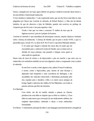 Cadernos da Semana de Letras                  Ano 2009         Volume II – Trabalhos completos

humor, carregado por um traço agora distinto do grotesco medieval acrescido desse humor e
de uma infinita e interiorizada melancolia.
O tom shandiano é melancólico, “e não surpreende assim, que um dos livros mais lidos (e mais
plagiados) por Sterne seja Anatomia da melancolia, de Robert Burton (...) Mas não há dúvida
também, de que ele absorveu a lição de Rabelais, quando este escreveu no prólogo de
Gargantua que não há como o riso para espantar o luto:
             Vendo o luto que vos mina e consome/ É melhor de risos que de
             lágrimas escrever/ pois rir é próprio do homem.
Anatomia da melancolia é uma miscelânea de informações curiosas, citações clássicas e fantasias
sobre a doença da melancolia, “a doença de Hamlet, que era para o século XVIII, o que é a
psicanálise para o século XX, no dizer de B. Ifor Evans”e cuja fatura Machado adotaria:
             E foi assim que cheguei à cláusula dos meus dias; foi assim que me
             encaminhei para o undiscovered country de Hamlet, sem as ânsias nem as
             dúvidas do moço príncipe, mas pausado e trôpego como quem se
             retira tarde do espetáculo.
Sterne trata do tema do irônico e da hipocondria e põe em marcha o que seria caro ao
melancólico tom machadiano mórbido em seu tom digressivo, lento e compassado como é próprio
da melancolia:
             Se este livro é escrito contra alguma coisa, saibam Vossas Excelências,
             é escrito contra a hipocondria, para, através de uma elevação e
             depressão mais freqüentes e mais convulsivas do diafragma, e das
             sacudidelas dos músculos intercostais e abdominais produzidas pelo
             riso, expulsar para o duodeno a bílis e os outros sucos amargos da
             bexiga, fígado e pâncreas dos súditos de Sua Majestade, com todas as
             paixões adversas que lhes são inerentes.
Em Machado:
             Com efeito, um dia de manhã, estando a passear na chácara,
             pendurou-me uma idéia no trapézio que eu tinha no cérebro.(...) Essa
             idéia era nada menos que a invenção de um medicamento sublime, um
             emplasto hipocondríaco, destinado a aliviar a nossa melancólica
             humanidade.
Em Sterne, “o instrumento principal da sátira é uma linguagem permanentemente carregada de

                                                250
 