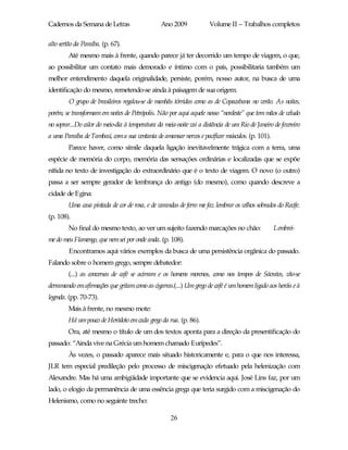 Cadernos da Semana de Letras                     Ano 2009             Volume II – Trabalhos completos

alto sertão da Paraíba. (p. 67).
        Até mesmo mais à frente, quando parece já ter decorrido um tempo de viagem, o que,
ao possibilitar um contato mais demorado e íntimo com o país, possibilitaria também um
melhor entendimento daquela originalidade, persiste, porém, nosso autor, na busca de uma
identificação do mesmo, remetendo-se ainda à paisagem de sua origem:
         O grupo de brasileiros regalou-se de manhãs tórridas como as de Copacabana no verão. As noites,
porém, se transformam em noites de Petrópolis. Não por aqui aquele nosso “nordeste” que tem mãos de veludo
no soprar...Do calor do meio-dia à temperatura da meia-noite vai a distância de um Rio de Janeiro de fevereiro
a uma Paraíba de Tambaú, com a sua ventania de amansar nervos e pacificar músculos. (p. 101).
        Parece haver, como símile daquela ligação inevitavelmente trágica com a terra, uma
espécie de memória do corpo, memória das sensações ordinárias e localizadas que se expõe
nítida no texto de investigação do extraordinário que é o texto de viagem. O novo (o outro)
passa a ser sempre gerador de lembrança do antigo (do mesmo), como quando descreve a
cidade de Egina:
        Uma casa pintada de cor de rosa, e de varandas de ferro me faz lembrar os velhos sobrados do Recife.
(p. 108).
        No final do mesmo texto, ao ver um sujeito fazendo marcações no chão:                     Lembrei-
me do meu Flamengo, que nemsei por onde anda. (p. 108).
         Encontramos aqui vários exemplos da busca de uma persistência orgânica do passado.
Falando sobre o homem grego, sempre debatedor:
        (...) as conversas de café se acirram e os homens morenos, como nos tempos de Sócrates, vão-se
derramando em afirmações que gritam como as cigarras.(...) Um grego de café é um homem ligado aos heróis e à
legenda. (pp. 70-73).
        Mais à frente, no mesmo mote:
        Há um pouco de Heródoto em cada grego da rua. (p. 86).
        Ora, até mesmo o título de um dos textos aponta para a direção da presentificação do
passado: “Ainda vive na Grécia um homem chamado Eurípedes”.
        Às vezes, o passado aparece mais situado historicamente e, para o que nos interessa,
JLR tem especial predileção pelo processo de miscigenação efetuado pela helenização com
Alexandre. Mas há uma ambigüidade importante que se evidencia aqui. José Lins faz, por um
lado, o elogio da permanência de uma essência grega que teria surgido com a miscigenação do
Helenismo, como no seguinte trecho:

                                                     26
 