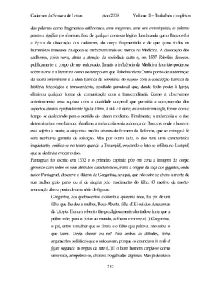 Cadernos da Semana de Letras                  Ano 2009             Volume II – Trabalhos completos

das palavras como fragmentos autônomos, como anagramas, como sons onomatopaicos, as palavras
passam a significar por si mesmas, fora de qualquer contexto lógico. Lembrando que o Barroco foi
a época da dissecação dos cadáveres, do corpo fragmentado e de que quase todos os
humanistas franceses da época se embebiam mais ou menos na Medicina. A dissecação dos
cadáveres, coisa nova, atraía a atenção da sociedade culta e, em 1537 Rabelais dissecou
publicamente o corpo de um enforcado. Jamais a influência da Medicina fora tão poderosa
sobre a arte e a literatura como no tempo em que Rabelais viveu.Outro ponto de sustentação
da teoria benjaminiana é a ideia barroca da soberania do sujeito com a concepção barroca da
história, teleológica e transcendente, resultado paradoxal que, dando todo poder à Igreja,
eliminou qualquer forma de comunicação com a transcendência. Como já observamos
anteriormente, essa ruptura com a dualidade corporal que permitia a compreensão dos
aspectos cósmicos e profundamente ligados à terra, à vida e à morte, em constante renovação, foram com o
tempo se deslocando para o sentido do cânon moderno. Finalmente, a melancolia e o riso
determinariam esse barroco shandiano, a melancolia seria a doença do Barroco, onde o homem
está sujeito à morte, o alegorista medita através do homem da Reforma, que se entrega à fé
sem nenhuma garantia de salvação. Mas por outro lado, o riso tem uma característica
inquietante, verifica-se no teatro quando a Trauerspiel, evocando o luto se infiltra no Lustspiel,
que se destina a evocar o riso.
Pantagruel foi escrito em 1532 e o primeiro capítulo põe em cena a imagem do corpo
grotesco com todos os seus atributos característicos, narra a origem da raça dos gigantes, onde
nasce Pantagruel, descreve o dilema de Gargantua, seu pai, que não sabe se chora a morte de
sua mulher pelo parto ou ri de alegria pelo nascimento do filho. O motivo da morte-
renovação abre a porta de uma série de figuras:
             Gargantua, aos quatrocentos e oitenta e quarenta anos, foi pai de um
             filho que lhe deu a mulher, Boca-Aberta, filha d1El-rei dos Amaurotas
             da Utopia. Era um rebento tão prodigiosamente alentado e forte que a
             pobre mãe, para o botar ao mundo, sufocou e morreu.(...) Gargantua,
             o pai, entre a mulher que se finara e o filho que palrava, não sabia o
             que fazer. Devia chorar ou rir? Para ambas as atitudes, tinha
             argumentos sofísticos que o sufocavam, porque os enunciava in modo et
             figura segundo as regras da arte (...)E o bom homem carpia-se como
             uma vaca, arrepelava-se, chorava bogalhudas lágrimas. Mas já desatava

                                                  252
 