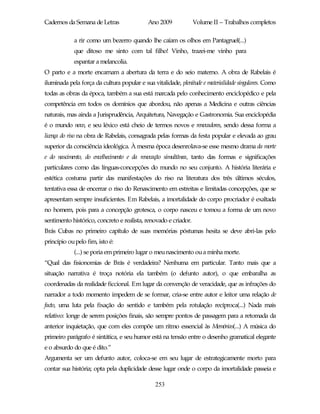 Cadernos da Semana de Letras                Ano 2009             Volume II – Trabalhos completos

            a rir como um bezerro quando lhe caíam os olhos em Pantagruel(...)
            que ditoso me sinto com tal filho! Vinho, trazei-me vinho para
            espantar a melancolia.
O parto e a morte encarnam a abertura da terra e do seio materno. A obra de Rabelais é
iluminada pela força da cultura popular e sua vitalidade, plenitude e materialidade singulares. Como
todas as obras da época, também a sua está marcada pelo conhecimento enciclopédico e pela
competência em todos os domínios que abordou, não apenas a Medicina e outras ciências
naturais, mas ainda a Jurisprudência, Arquitetura, Navegação e Gastronomia. Sua enciclopédia
é o mundo novo, e seu léxico está cheio de termos novos e renovadores, sendo dessa forma a
licença do riso na obra de Rabelais, consagrada pelas formas da festa popular e elevada ao grau
superior da consciência ideológica. À mesma época desenrolava-se esse mesmo drama da morte
e do nascimento, do envelhecimento e da renovação simultânea, tanto das formas e significações
particulares como das línguas-concepções do mundo no seu conjunto. A história literária e
estética costuma partir das manifestações do riso na literatura dos três últimos séculos,
tentativa essa de encerrar o riso do Renascimento em estreitas e limitadas concepções, que se
apresentam sempre insuficientes. Em Rabelais, a imortalidade do corpo procriador é exaltada
no homem, pois para a concepção grotesca, o corpo nasceu e tomou a forma de um novo
sentimento histórico, concreto e realista, renovado e criador.
Brás Cubas no primeiro capítulo de suas memórias póstumas hesita se deve abri-las pelo
princípio ou pelo fim, isto é:
            (...) se poria em primeiro lugar o meu nascimento ou a minha morte.
“Qual das fisionomias de Brás é verdadeira? Nenhuma em particular. Tanto mais que a
situação narrativa é troça notória ela também (o defunto autor), o que embaralha as
coordenadas da realidade ficcional. Em lugar da convenção de veracidade, que as infrações do
narrador a todo momento impedem de se formar, cria-se entre autor e leitor uma relação de
facto, uma luta pela fixação do sentido e também pela rotulação recíproca(...) Nada mais
relativo: longe de serem posições finais, são sempre pontos de passagem para a retomada da
anterior inquietação, que com eles compõe um ritmo essencial às Memórias(...) A música do
primeiro parágrafo é sintática, e seu humor está na tensão entre o desenho gramatical elegante
e o absurdo do que é dito.”
Argumenta ser um defunto autor, coloca-se em seu lugar de estrategicamente morto para
contar sua história; opta pela duplicidade desse lugar onde o corpo da imortalidade passeia e

                                               253
 