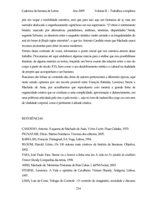Cadernos da Semana de Letras                Ano 2009            Volume II – Trabalhos completos

põe em xeque a imobilidade narrativa, sem que para isso seja um fantasma de si, mas um
narrador deslocado e engenhosamente caprichoso em sua supremacia. “O ritmo é estritamente
binário, marcado por alternativas, paralelismos, antíteses, simetrias, disparidades.”Ainda,
segundo Schwarz, os desníveis entre o esqueleto sintático muito armado e as irregularidades do
real são humor de filiação inglesa setecentista*, o que fez Antonio Candido notar que Machado usava
recursos arcaizantes para obter recursos modernos.
Dentro desse contraste de vozes, retomamos o ponto inicial que nos orientou através desse
trabalho. Procuramos até aqui estabelecer algumas marcas para a análise que nos possibilitasse
iluminar, de alguma maneira os textos, traçando um breve exame das relações entre o riso do
corpo a partir do século XVI, bem como o seu desdobramento estético e cultural na dualidade
de perceptos que acompanham o ser humano.
Buscamos dar ênfase ao conteúdo das obras de autores pertencentes a diferentes épocas; aqui
neste estudo optamos por um recorte possível entre François Rabelais, Lawrence Sterne e
Machado de Assis, por acreditarmos que reproduzem com mestria a grande linha de
organicidade criativa que os conduziu a uma cumplicidade, aproximação e distanciamento, em
uma polifonia articulada pelo riso e pela ironia –, seja no tom de melancólico jogo ou com ares
de vitalidade corporal, como é pertinente à atitude criativa.




REFERÊNCIAS:


CANDIDO, Antonio. Esquema de Machado de Assis, Vários Escrito. Duas Cidades, 1970.
PIGNATARI, Décio. Marina Svietáieva. Travessa dos editores, 2005.
RABELAIS, François. Pantagruel, Ed. Vega, Lisboa, 1994.
BLOOM, Harold. Gênio, Os 100 autores mais criativos da história da literatura. Objetiva,
2002.
PAES, José Paulo Paes. Sterne ou o horror à linha reta em A vida em As opiniões do cavalheiro
Tristam Shandy. Companhia das letras, 1998.
ASSIS, Machado de. Memórias Póstumas de Brás Cubas. L &PM Pocket, 2003.
STERNE, Lawrence. A Vida e opiniões de Cavalheiro Tristam Shandy. Antígona, Lisboa,
1997.
LIMA, Luis da Costa. Trilogia do Controle - O controle do imaginário, sociedade e discurso

                                               254
 