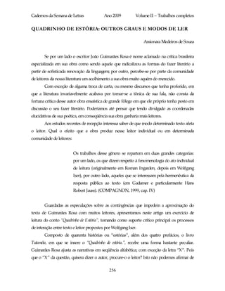 Cadernos da Semana de Letras               Ano 2009          Volume II – Trabalhos completos


QUADRINHO DE ESTÓRIA: OUTROS GRAUS E MODOS DE LER

                                                                  Assionara Medeiros de Souza


       Se por um lado o escritor João Guimarães Rosa é nome aclamado na crítica brasileira
especializada em sua obra como sendo aquele que radicalizou as formas do fazer literário a
partir de sofisticada renovação da linguagem; por outro, percebe-se por parte da comunidade
de leitores da nossa literatura um acolhimento a sua obra muito aquém do merecido.
       Com exceção de alguma troca de carta, ou mesmo discursos que tenha proferido, em
que a literatura invariavelmente acabava por tornar-se a tônica de sua fala, não consta da
fortuna crítica desse autor obra ensaística de grande fôlego em que ele próprio tenha posto em
discussão o seu fazer literário. Poderíamos até pensar que tendo divulgado as coordenadas
elucidativas de sua poética, em conseqüência sua obra ganharia mais leitores.
       Aos estudos recentes de recepção interessa saber de que modo determinado texto afeta
o leitor. Qual o efeito que a obra produz nesse leitor individual ou em determinada
comunidade de leitores:


                          Os trabalhos desse gênero se repartem em duas grandes categorias:
                          por um lado, os que dizem respeito à fenomenologia do ato individual
                          de leitura (originalmente em Roman Ingarden, depois em Wolfgang
                          Iser), por outro lado, aqueles que se interessam pela hermenêutica da
                          resposta pública ao texto (em Gadamer e particularmente Hans
                          Robert Jauss). (COMPAGNON, 1999, cap. IV)


       Guardadas as especulações sobre as contingências que impedem a aproximação do
texto de Guimarães Rosa com muitos leitores, apresentamos neste artigo um exercício de
leitura do conto “Quadrinho de Estória”, tomando como suporte crítico principal os processos
de interação entre texto e leitor propostos por Wolfgang Iser.
       Composto de quarenta histórias ou “estórias”, além dos quatro prefácios, o livro
Tutaméia, em que se insere o “Quadrinho de estória.”, recebe uma forma bastante peculiar.
Guimarães Rosa ajusta as narrativas em seqüência alfabética; com exceção da letra “X”. Pois
que o “X” da questão, quisera dizer o autor, procure-o o leitor? Isto não podemos afirmar de

                                              256
 