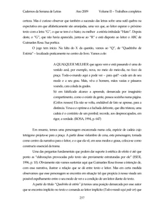 Cadernos da Semana de Letras               Ano 2009           Volume II – Trabalhos completos

certeza. Mas é curioso observar que também a sucessão das letras sofre uma sutil quebra na
expectativa em que alfabeticamente são arranjadas, uma vez que, ao leitor esperar o próximo
texto com a letra “G”, o que se tem é o hiato; ou melhor a estória intitulada “Hiato”. Depois
deste, o “G”, que não havia aparecido, junta-se ao “R” e está disposto ao leitor o ABC de
Guimarães Rosa. Sua poética.
       O jogo tem início. Na falta do X da questão, vamos ao “Q”, de “Quadrinho de
Estória” – localizado praticamente no centro do livro. Vamos a ele:


                        A QUALQUER MULHER que agora vem e está passando é uma do
                        vestido azul, por exemplo, nova, no meio do meio-dia, no foco da
                        praça. Todo-o-mundo aqui a pode ver – para quê? –cada um de seu
                        modo e a seu grau. Mais, vê-a o homem, mãos vazias e pássaros
                        voando, cara colada às grades.
                        Só em falsificado alcance a apreende, demarcada por imaginário
                        compartimento, como o existir da gente, pessoa sozinha numa página.
                        (Grifos nossos) Ela não se volta, ondulável de fato se apresse, para a
                        distância. Vexa-a e oprime-a a fachada defronte, que dita tristeza, uma
                        cadeia é o contrário de um pombal; recorde, aos despreocupados, em
                        rigor, a verdade. (ROSA, 1994, p. 647)


       Em resumo, temos uma personagem encarcerada numa cela, espécie de cadeia cujo
tetrágono projeta-se para a praça. A partir desse vislumbre de cena, esta personagem, tomada
como centro da narrativa para o leitor, e o que ela vê, em seus modos e graus, coloca-se como
constructo essencial da trama.
       Uma das perguntas fundamentais que podem dar suporte à estética do efeito é até que
ponto as “elaborações provocadas pelo texto são previamente estruturadas por ele” (ISER,
1996, p. 10). Obviamente não vamos sustentar aqui que Guimarães Rosa tivesse a intenção de,
com essa narrativa, ilustrar a relação que se dá entre texto e leitor. Mas em certa medida
observamos que esse personagem se encontra em situação tal que propicia à nossa visada um
possível espelhamento entre o seu modo de ver e a condição de um leitor diante do texto.
       A partir do título “Quadrinho de estória” já temos uma posição demarcada por esse autor
que se encontra implícito no texto e comanda ao leitor implícito (Todo-o-mundo aqui pode ver) que

                                              257
 