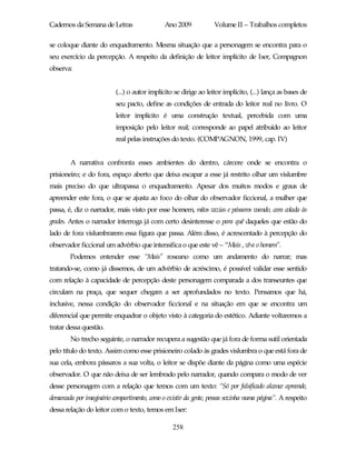 Cadernos da Semana de Letras                  Ano 2009            Volume II – Trabalhos completos

se coloque diante do enquadramento. Mesma situação que a personagem se encontra para o
seu exercício da percepção. A respeito da definição de leitor implícito de Iser, Compagnon
observa:


                          (...) o autor implícito se dirige ao leitor implícito, (...) lança as bases de
                          seu pacto, define as condições de entrada do leitor real no livro. O
                          leitor implícito é uma construção textual, percebida com uma
                          imposição pelo leitor real; corresponde ao papel atribuído ao leitor
                          real pelas instruções do texto. (COMPAGNON, 1999, cap. IV)


        A narrativa confronta esses ambientes do dentro, cárcere onde se encontra o
prisioneiro; e do fora, espaço aberto que deixa escapar a esse já restrito olhar um vislumbre
mais preciso do que ultrapassa o enquadramento. Apesar dos muitos modos e graus de
apreender este fora, o que se ajusta ao foco do olhar do observador ficcional, a mulher que
passa, é, diz o narrador, mais visto por esse homem, mãos vazias e pássaros voando, cara colada às
grades. Antes o narrador interroga já com certo desinteresse o para quê daqueles que estão do
lado de fora vislumbrarem essa figura que passa. Além disso, é acrescentado à percepção do
observador ficcional um advérbio que intensifica o que este vê – “Mais , vê-a o homem”.
        Podemos entender esse “Mais” roseano como um andamento do narrar; mas
tratando-se, como já dissemos, de um advérbio de acréscimo, é possível validar esse sentido
com relação à capacidade de percepção deste personagem comparada a dos transeuntes que
circulam na praça, que sequer chegam a ser aprofundados no texto. Pensamos que há,
inclusive, nessa condição do observador ficcional e na situação em que se encontra um
diferencial que permite enquadrar o objeto visto à categoria do estético. Adiante voltaremos a
tratar dessa questão.
        No trecho seguinte, o narrador recupera a sugestão que já fora de forma sutil orientada
pelo título do texto. Assim como esse prisioneiro colado às grades vislumbra o que está fora de
sua cela, embora pássaros a sua volta, o leitor se dispõe diante da página como uma espécie
observador. O que não deixa de ser lembrado pelo narrador, quando compara o modo de ver
desse personagem com a relação que temos com um texto: “Só por falsificado alcance apreende,
demarcada por imaginário compartimento, como o existir da gente, pessoa sozinha numa página”. A respeito
dessa relação do leitor com o texto, temos em Iser:

                                                 258
 