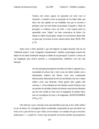 Cadernos da Semana de Letras              Ano 2009           Volume II – Trabalhos completos



                        Todavia, não somos capazes de apreender um texto num só
                        momento; o contrário ocorre na percepção de um objeto dado, que
                        talvez não seja captado em sua totalidade, mas que se encontra a
                        princípio como um todo diante da percepção. Enquanto o objeto da
                        percepção se evidencia como um todo, o texto apenas pode ser
                        apreendido como “objeto” em fases consecutivas da leitura. Em
                        relação ao objeto da percepção, sempre nos encontramos diante dele,
                        ao passo que, no tocante ao texto, estamos dentro deste. (ISER, 1996,
                        p. 12).


       Assim como o leitor apreende o que está disposto na página lançando mão de um
“falsificado alcance” a este “imaginário compartimento”, também a personagem roseana não
dispõe de um objeto totalmente entregue ao deleite de sua percepção. É preciso o esforço de
sua imaginação para trazê-lo próximo e, consequentemente, estabelecer com este uma
interação:


                        Um dos principais pressupostos da estética do efeito é, segundo Iser, a
                        necessidade de enfocar não o texto como um objeto isolado, nem a
                        interpretação empírica dos leitores como uma compreensão
                        historicamente determinada da obra de arte literária, mas sim o objeto
                        estético como uma dimensão virtual gerada entre aqueles dois
                        extremos. (...) Essa realização do texto literário sucede na leitura como
                        um produto da atividade criadora dos leitores numa terceira dimensão
                        que não está contida no texto nem na imaginação do próprio leitor,
                        mas na convergência do texto e da imaginação. (SCHOLHAMMER,
                        1979, p. 117)


       Vale observar o que é colocado como uma advertência para que se dê o efeito estético
no ato da leitura. Da convergência dessas coordenadas componentes do que está dentro (no
texto) com o que está fora (o que o leitor, em seu tempo e na condição em que se encontra,
projeta para o – e a partir do - texto) é que será gerado um terceiro produto que propiciará a

                                             259
 