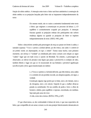 Cadernos da Semana de Letras                  Ano 2009            Volume II – Trabalhos completos

fruição do efeito estético. A interação entre texto e leitor será bem satisfatória à construção do
efeito estético se as projeções lançadas pelo leitor não se impuserem independentemente do
texto:


                          Do mesmo modo, são os vazios a assimetria fundamental entre texto
                          e leitor, que originam a comunicação no processo da leitura. (...) O
                          equilíbrio é constantemente ocupado por projeções. A interação
                          fracassa quando as projeções mútuas dos participantes não sofrem
                          mudança alguma ou quando as projeções do leitor se impõem
                          independentemente do texto. (ISER, 1983, p.88)


         Sobre o desconforto sentido pela personagem da moça ao passar em frente à cadeia, o
narrador expressa: “Vexa-a e oprime-a a fachada defronte, que dita tristeza, uma cadeia é o contrário de
um pombal; recorde, aos despreocupados, em rigor, a verdade”. Temos nesse trecho, num primeiro
momento, um reforço à “verdade” já cristalizada pelo senso comum com relação ao signo
“cadeia”: lugar que em tudo evoca o oposto da liberdade. No entanto, a personagem do
observador, ao relevar do prosaico essa figura que passa e promovê-la à condição de mito,
também liberta o lugar em que se vê encarcerado de sua limitada e previsível significação
(caixilho de pedra e ferro); agora transformado em moldura:


                          (...) Vexa-a e oprime-a a fachada defronte, que dita tristeza, uma cadeia
                          é o contrário de um pombal; recorde, aos despreocupados, em rigor, a
                          verdade.
                          Construção alguma vige porém por si triste, nem a do túmulo, nem a
                          da choupana, nem a do cárcere. Importe lá que a mulher divise-se
                          parada ou caminhando. De seu caixilho de pedra e ferro o olhar do
                          homem a detém, para equilíbrio e repouso, encentrada, em moldura.
                          Seja tudo pelo amor de viver.
                          A vida, como não a temos. (ROSA, 1994, p. 647)


         O que observamos, ao dar continuidade à leitura do texto, é que essa expectativa do
leitor, que compartilha de um senso comum ou de uma posição historicamente demarcada em

                                                 260
 