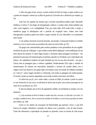 Cadernos da Semana de Letras                     Ano 2009             Volume II – Trabalhos completos

         A olhar estes gregos de hoje, morenos, os padres sombrios de barbas de monge, as igrejas ortodoxas com
a gordura das mesquitas, sentimos que os filhos dos generais de Alexandre não se dissolveram por completo. (p.
79).
         José Lins faz questão de mostrar que a invasão macedônica-asiática após Alexandre
fertilizou a Grécia. É um elogio da miscigenação, embora o contato entre etnias também seja
visto como negativo, e aí a ambigüidade. Pois, por outro lado, JLR exalta todo o tempo a
resistência grega às deturpações sob o período de ocupação turca. Assim, nem toda
miscigenação é positiva, parece-nos dizer o quase cruzado. Já com Alexandre e os casamentos
inter-raciais:
         A arte apolínea estremeceria de paixões bastardas, mas fecundas. O pensamento límpido de Aristóteles
sombreava-se com as nuvens escuras que provinhamdos vapores do oceano Índico. (p. 79).
         Os gregos são caracterizados pelo escritor paraibano como possuidores de um orgulho
inevitável de pais da civilização, o que resultou numa difícil adaptação à mercantilização de sua
terra através do turismo. O autor flagra mesmo o momento dessa passagem econômica – tão
próxima do processo de transformação econômica operado no Nordeste com a introdução das
usinas e do capitalismo moderno tal qual retratado por ele em sua obra ficcional – em que a
Grécia está na passagem para o turismo capitalista. Intuitivamente JLR capta o sentido da
transformação do turismo em mercadoria, afastando o homem do contato direto com a
viagem. José Lins descreve um grupo típico de turistas como um bando de solitários fechados
no “auto-car”, numa viagem mecânica e rotinizada, com todas as paisagens de cartões-postais.
O escritor mostra-se mesmo angustiado, escrevendo sozinho num banco de ônibus:
         No último tour que fiz, sem a minha mulher, à procura de Delfos, fui sentindo o quanto me custava
ser uma criatura fora de suas raízes, no isolamento da viatura cheia de gente, como se fossem personagens de um
museu de cera que falassem. (p. 127).
         É pela recordação que se livra da angustiante solidão, reconciliando-se sempre com seu
telurismo:
         (...) vejo um homem na beira de estrada a acender uma vela a um ícone. Ao lado está o seu cavalo. Aí
me chega a saudade da terra. São os cruzeiros dos caminhos do Nordeste, as cruzes de pau que falam de mortos
pela violência. (p. 128).
         Como se viu, dentro da concepção de historicidade que permeia o livro, o que JLR
buscou foi sempre vislumbrar o passado em aliança com o presente, e isso de duas formas.
Tanto lhe interessava a reprodução do passado no presente, como as formas de vida arcaica

                                                     27
 