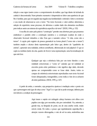 Cadernos da Semana de Letras                Ano 2009           Volume II – Trabalhos completos

relação a esse signo (assim como o comportamento da mulher, que foge diante da fachada da
cadeia) é desconstruída. Num primeiro momento é despertada no leitor uma aparência do que
lhe é familiar, para que em seguida seja negada essa familiaridade e estimule o leitor a reorientar
o seu modo de relacionar-se com o texto: “No texto ficcional, o valor estético determina a
seleção do repertório; nesse processo, ele deforma o caráter dado dos elementos escolhidos
para indicar assim um sistema de equivalência específico do texto” (ISER, 1996, p. 152)
        A escolha do autor pela palavra “construção” permite uma abertura para que possamos
estabelecer o paralelo entre a construção narrativa e a construção (cadeia) de onde o
observador ficcional vislumbra a vida. Esta que o narrador coloca: “A vida, como não a
temos”. A opção pelo registro da pessoa gramatical na forma plural (“como não a temos”)
também amplia o alcance desta representação pelo leitor que, dentro do “quadrinho de
estória”, apreende uma realidade, embora semelhante, diferenciada do real palpável. O que se
capta na moldura (tanto da cela, quanto do livro) é uma representação; uma ficcionalização do
que está fora.


                         Qualquer que seja a referência feita por um texto literário a uma
                         realidade extra-textual, o “como se” assinala que tal realidade se
                         encontra posta entre parênteses e não significa algo dado, devendo
                         apenas ser compreendida como se fosse dada. Assim, todos os
                         campos de referência extra-textuais reproduzidos num texto ficcional
                         foram ultrapassados, transgredidos, como indica o fato de se acharem
                         ali entre parênteses. (ISER, 1999, p. 167)


        A partir de então, o narrador, cuja perspectiva ajusta-se à mediação entre o ponto em
que a personagem está (que ele situa como “Aqui”) e o que daí se pode enxergar, delineia para
nós leitores a condição da personagem:


                         Aqui insere o sujeito em retângulo cabeça humana com olhos com
                         pupilas com algo; por necessitar, não por curiosidade. Via, antemão, a
                         grande teia, na lâmpada do poste, era de uma aranha verde, muito
                         móvel, ávida. De redor, o pouco que repetidamente esperdiça-lhe a
                         atenção: nuvens ultravagadas, o raio de sol na areia, andorinhas asas

                                               261
 