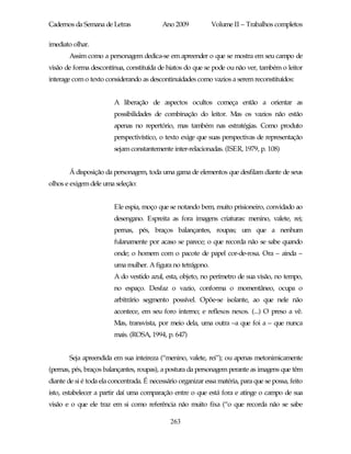 Cadernos da Semana de Letras               Ano 2009           Volume II – Trabalhos completos

imediato olhar.
       Assim como a personagem dedica-se em apreender o que se mostra em seu campo de
visão de forma descontínua, constituída de hiatos do que se pode ou não ver, também o leitor
interage com o texto considerando as descontinuidades como vazios a serem reconstituídos:


                         A liberação de aspectos ocultos começa então a orientar as
                         possibilidades de combinação do leitor. Mas os vazios não estão
                         apenas no repertório, mas também nas estratégias. Como produto
                         perspectivístico, o texto exige que suas perspectivas de representação
                         sejam constantemente inter-relacionadas. (ISER, 1979, p. 108)


       Á disposição da personagem, toda uma gama de elementos que desfilam diante de seus
olhos e exigem dele uma seleção:


                         Ele espia, moço que se notando bem, muito prisioneiro, convidado ao
                         desengano. Espreita as fora imagens criaturas: menino, valete, rei;
                         pernas, pés, braços balançantes, roupas; um que a nenhum
                         fulanamente por acaso se parece; o que recorda não se sabe quando
                         onde; o homem com o pacote de papel cor-de-rosa. Ora – ainda –
                         uma mulher. A figura no tetrágono.
                         A do vestido azul, esta, objeto, no perímetro de sua visão, no tempo,
                         no espaço. Desfaz o vazio, conforma o momentâneo, ocupa o
                         arbitrário segmento possível. Opõe-se isolante, ao que nele não
                         acontece, em seu foro interno; e reflexos nexos. (...) O preso a vê.
                         Mas, transvista, por meio dela, uma outra –a que foi a – que nunca
                         mais. (ROSA, 1994, p. 647)


       Seja apreendida em sua inteireza (“menino, valete, rei”); ou apenas metonimicamente
(pernas, pés, braços balançantes, roupas), a postura da personagem perante as imagens que têm
diante de si é toda ela concentrada. É necessário organizar essa matéria, para que se possa, feito
isto, estabelecer a partir daí uma comparação entre o que está fora e atinge o campo de sua
visão e o que ele traz em si como referência não muito fixa (“o que recorda não se sabe

                                              263
 