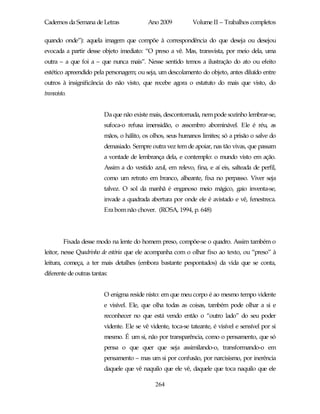 Cadernos da Semana de Letras               Ano 2009           Volume II – Trabalhos completos

quando onde”): aquela imagem que compõe à correspondência do que deseja ou desejou
evocada a partir desse objeto imediato: “O preso a vê. Mas, transvista, por meio dela, uma
outra – a que foi a – que nunca mais”. Nesse sentido temos a ilustração do ato ou efeito
estético apreendido pela personagem; ou seja, um descolamento do objeto, antes diluído entre
outros à insignificância do não visto, que recebe agora o estatuto do mais que visto, do
transvisto.


                         Da que não existe mais, descontornada, nem pode sozinho lembrar-se,
                         sufoca-o refusa imensidão, o assombro abominável. Ele é réu, as
                         mãos, o hálito, os olhos, seus humanos limites; só a prisão o salve do
                         demasiado. Sempre outra vez tem de apoiar, nas tão vivas, que passam
                         a vontade de lembrança dela, e contemplo: o mundo visto em ação.
                         Assim a do vestido azul, em relevo, fina, e aí eis, salteada de perfil,
                         como um retrato em branco, alheante, fixa no perpasso. Viver seja
                         talvez. O sol da manhã é enganoso meio mágico, gaio inventa-se,
                         invade a quadrada abertura por onde ele é avistado e vê, fenestreca.
                         Era bom não chover. (ROSA, 1994, p. 648)




         Fixada desse modo na lente do homem preso, compõe-se o quadro. Assim também o
leitor, nesse Quadrinho de estória que ele acompanha com o olhar fixo ao texto, ou “preso” à
leitura, começa, a ter mais detalhes (embora bastante pespontados) da vida que se conta,
diferente de outras tantas:


                         O enigma reside nisto: em que meu corpo é ao mesmo tempo vidente
                         e visível. Ele, que olha todas as coisas, também pode olhar a si e
                         reconhecer no que está vendo então o “outro lado” do seu poder
                         vidente. Ele se vê vidente, toca-se tateante, é visível e sensível por si
                         mesmo. É um si, não por transparência, como o pensamento, que só
                         pensa o que quer que seja assimilando-o, transformando-o em
                         pensamento – mas um si por confusão, por narcisismo, por inerência
                         daquele que vê naquilo que ele vê, daquele que toca naquilo que ele

                                              264
 