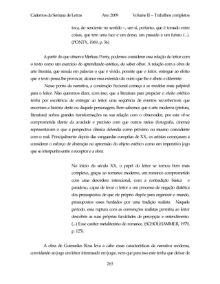 Cadernos da Semana de Letras               Ano 2009          Volume II – Trabalhos completos

                        toca, do senciente no sentido –, um si, portanto, que é tomado entre
                        coisas, que tem uma face e um dorso, um passado e um futuro (...).
                        (PONTY, 1969, p. 36)


       A partir do que observa Merleau Ponty, podemos considerar essa relação do leitor com
o texto como um exercício do aprendizado estético, do saber olhar. A relação com a obra de
arte literária, que simula em palavras o que é vivido, permite que o leitor, entregue ao efeito
que o texto possa lhe provocar, alcance essa extensão do outro que lhe é alheio e diferente.
        Nesse ponto da narrativa, a construção ficcional começa a se modelar mais palpável
para o leitor. Não queremos dizer, com isso, que a literatura para propiciar o efeito estético
tenha por excelência de entregar ao leitor uma seqüência de eventos reconhecíveis que
encerram a história deste ou daquele personagem. Bem sabemos que a arte moderna (pintura,
literatura) sofreu grandes transformações na sua relação com o observador, por esta vê-se
comprometida diante da acuidade e precisão com que outros meios (fotografia, cinema)
representavam o que a perspectiva clássica defendia como próximo ou mesmo coincidente
com o real. Principalmente depois das vanguardas européias de XX, os artistas começaram a
considerar o esforço de abstração na apreensão do objeto estético como um imperativo jogo
que se interpunha entre o receptor e a obra:


                        No início do século XX, o papel do leitor se tornou bem mais
                        complexo, graças ao romance moderno, um romance comprometido
                        com uma desordem intencional, com a contradição básica                 e
                        paradoxo, capaz de levar o leitor a um processo de negação dialética
                        dos pressupostos de que ele próprio dispõe para organizar o mundo,
                        pressupostos esses herdados por uma tradição realista.          Naquele
                        período, essa ruptura com as convenções realistas permitiu ao leitor
                        descobrir as suas próprias faculdades de percepção e entendimento.
                        (...) Esse caráter metaliterário do romance. (SCHOLHAMMER, 1979,
                        p. 125).


       A obra de Guimarães Rosa leva a cabo essas características da narrativa moderna,
convidando ao jogo um leitor interessado em jogar, nem que para isso este tenha que deixar de

                                               265
 