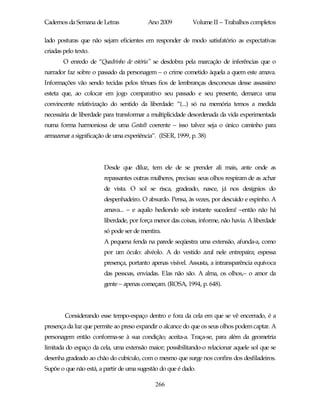 Cadernos da Semana de Letras             Ano 2009           Volume II – Trabalhos completos

lado posturas que não sejam eficientes em responder de modo satisfatório as expectativas
criadas pelo texto.
        O enredo de “Quadrinho de estória” se desdobra pela marcação de inferências que o
narrador faz sobre o passado da personagem – o crime cometido àquela a quem este amava.
Informações vão sendo tecidas pelos tênues fios de lembranças desconexas desse assassino
esteta que, ao colocar em jogo comparativo seu passado e seu presente, demarca uma
convincente relativização do sentido da liberdade: “(...) só na memória temos a medida
necessária de liberdade para transformar a multiplicidade desordenada da vida experimentada
numa forma harmoniosa de uma Gestalt coerente – isso talvez seja o único caminho para
armazenar a significação de uma experiência”. (ISER, 1999, p. 38)




                        Desde que diluz, tem ele de se prender ali mais, ante onde as
                        repassantes outras mulheres, precisas: seus olhos respiram de as achar
                        de vista. O sol se risca, gradeado, nasce, já nos desígnios do
                        despenhadeiro. O absurdo. Pensa, às vezes, por descuido e espinho. A
                        amava... – e aquilo hediondo sob instante sucedera! –então não há
                        liberdade, por força menor das coisas, informe, não havia. A liberdade
                        só pode ser de mentira.
                        A pequena fenda na parede seqüestra uma extensão, afunda-a, como
                        por um óculo: alvéolo. A do vestido azul nele entrepaira; espessa
                        presença, portanto apenas visível. Assusta, a intransparência equívoca
                        das pessoas, enviadas. Elas não são. A alma, os olhos,– o amor da
                        gente – apenas começam. (ROSA, 1994, p. 648).




        Considerando esse tempo-espaço dentro e fora da cela em que se vê encerrado, é a
presença da luz que permite ao preso expandir o alcance do que os seus olhos podem captar. A
personagem então conforma-se à sua condição; aceita-a. Traça-se, para além da geometria
limitada do espaço da cela, uma extensão maior; possibilitando-o relacionar aquele sol que se
desenha gradeado ao chão do cubículo, com o mesmo que surge nos confins dos desfiladeiros.
Supõe o que não está, a partir de uma sugestão do que é dado.

                                            266
 