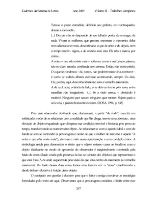Cadernos da Semana de Letras               Ano 2009         Volume II – Trabalhos completos



                        Tem-se o preso estendido, definido seu grabato, em contraquadro,
                        dorme a sono solto.
                        (...) Demais não se desprende de seu talhado posto, de enxergar, de
                        nada. Vivem as mulheres, que passam, encerram o momento; delas
                        nem adiantaria ter mais, descortinado, o que de antes e de depois, nem
                        o tempo inteiro. Agora, a do vestido azul, esta. Ele não a matou, por
                        ciúme...
                        A outra – que não existe mais – soltou-a: como a um brusco pássaro;
                        não no claro mundo, confinada, sem certeza. Então, não existe prisão.
                        O a que se condenou – de, juntos, não poderem mais vir a acontecer –
                        é como se todavia alhures estivesse acontecendo, sempre. Os dois.
                        Ele, porém, aqui, desconhecidamente; esta a vermelha masmorra.
                        A de azul, aqui, avistada de lado, o ar dela em torno pára roxo, entre
                        muralhas não imagináveis.     (...) Se a visão cresce, o obstáculo é
                        mutável. Ninguém quer nascer, ninguém quer morrer. Sejam quais o
                        sol e céu, a palavra horizonte é escura. (ROSA, 1994, p. 648)


       Para esse observador obstinado que, diariamente, a partir “de nada”, exercita um
sofisticado modo de se relacionar com a realidade que lhe chega, tem-se uma abertura , uma
elevação do objeto enquadrado que ultrapassa sua condição perecível e limitada, pois preso ao
tempo, transformando-se num terceiro objeto. Ao relacionar-se com o aparato ideal e com ele
fundir-se sem se confundir (a personagem é ciente de que a mulher de azul não é aquela “A
outra – que não existe mais”), eleva-se o visto nessa aproximação a uma condição maior. A
simbologia usada para demonstrar o efeito que o objeto externo causa ao fundir-se com o
objeto idealizante no modo de apreensão do observador é magistralmente construída pela
fusão de cores (ilusão criada pela presença da luz ao contato dos objetos) que representam o
que está fora (A de azul) seqüestrada pela visão do que está dentro da masmorra (a vermelha
masmorra). Da fusão dessas duas cores temos uma terceira cor: o “roxo” emoldurando e
dando ênfase valorativa à fruição desse objeto.
       O parágrafo em questão é decisivo para que o leitor consiga coordenar as estratégias
formuladas pelo texto até aqui. Observamos que a personagem considera o limite entre esse

                                              267
 
