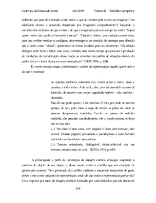 Cadernos da Semana de Letras                Ano 2009        Volume II – Trabalhos completos

ambiente que para ele é tomado como real e o que se constrói pela via do seu imaginar (“em
falsificado alcance a apreende, demarcada por imaginário compartimento”); lançando o
encontro das vertentes do que é visto e do que é imaginado para um campo no vazio: “Sejam
quais o sol o céu, a palavra horizonte é escura” . Também o leitor, na sua relação com o texto,
para que o efeito estético se configure, deve entregar-se ao exercício de enxergar para além do
que é posto como “visível”, apreensível de forma imediata pelo seu repertório: “Na relação
dialógica entre texto e leitor, esse vazio, contudo, atua como energia que provoca a produção
de condições da comunicação; desse modo, se constitui um padrão de situações através do
qual o texto e o leitor alcançam uma convergência.” (ISER, 1996, p. 124).
       E o texto roseano segue, confirmando o caráter de representação daquilo que é visto e
do que é mostrado:


                        As quantas mulheres outroutra vez, contra acolá o muro, vivas e
                        quentes, a todo teatro. A de azul, cabe, para surpreendida através de
                        intervalo, de encerro; seu corpo, seguridade imóvel – não desfeita –
                        detardada.
                        Mas ele não pode querer ; é só memória. O vão, por onde vê, recorta
                        pedaço de céu, pelo meio a copa da árvore, o plano de onde as
                        pessoas desaparecem, imediatas. Escuta os passos do soldado
                        sentinela, são passadas mandadamente, sob a janela mesma, embora
                        não se veja, não.
                        (...) Seu cluso é uma caixa, com ângulos e faces, sem tortuoso, não
                        imóvel. Dorme, julgável, persuadido, o pseudopreso; o rosto fechado
                        mal traduz o não-intento das sombras.
                        (...) Ternura entreaberta, distinguível, indesconhecível: ela, em
                        formato, em não azul, em oval. (ROSA, 1994, p. 649)


        A personagem, a partir de construção da imagem estética, consegue suspender a
ausência do objeto de seu desejo e, desse modo, evitar o conflito que sua condição de
aprisionado acarreta: “Se a prevenção do conflito mediante a suspensão temporária do gesto
define a este como um gesto de representação, então de que modo a representação ganha vida?
Eis a resposta: por meio de imagens estéticas formadas por cada indivíduo que está diante do

                                              268
 
