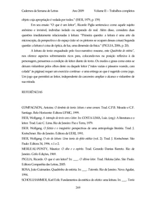 Cadernos da Semana de Letras               Ano 2009              Volume II – Trabalhos completos

objeto cuja apropriação é vedada por todos.” (ISER, 1979, p. 159)
        Em seu ensaio “O que é um leitor”, Ricardo Piglia sentencia-o como aquele sujeito
anônimo e invisível, indivíduo isolado ou separado do real. Além disso, considera duas
questões imediatamente relacionadas à leitura: “Primeira questão: a leitura é uma arte da
microscopia, da perspectiva e do espaço (não só os pintores se ocupam dessas coisas) Segunda
questão: a leitura é coisa de óptica, de luz, uma dimensão da física.” (PIGLIA, 2006, p. 20).
        A leitura do texto enquadrado pelo foco-narrativo roseano, este Quadrinho de estória”,
nos oferece aspectos sobremaneira ricos para, colocando-nos na posição reflexiva à da
personagem, pensarmos a condição do leitor diante do texto. Os modos e graus como estes se
deixam vislumbrar pelos olhos deste ou daquele leitor (“mãos vazias e pássaros voando, cara
colada” às páginas) requer um exercício contínuo e uma entrega ao que é sugerido como jogo.
Um jogo que permitirá ao leitor, independente do carcereiro ampliar o alcance e vislumbre de
sua mirada.


REFERÊNCIAS




COMPAGNON, Antoine. O demônio da teoria: leitura e senso comum. Trad. C.P.B. Mourão e C.F.
Santiago. Belo Horizonte: Editora UFMG, 1999.
ISER, Wolfgang: A interação do texto com o leitor. In: COSTA LIMA, Luiz. (org.): A literatura e o
leitor. Trad. Luiz C. Lima. Rio de Janeiro: Paz e Terra, 1979.
ISER. Wolfgang. O fictício e o imaginário: perspectivas de uma antropologia literária. Trad. J.
Kretschmer. Rio de Janeiro. Editora da UERJ, 1991.
ISER, Wolfgang: O ato da leitura: Uma teoria do efeito estético (vol. 2). Trad. J. Kretschmer. São
Paulo: Editora 34, 1996. v.1 e 2.
MERLEAU-PONTY, Maurice: O olho e o espírito. Trad. Gerardo Dantas Barreto. Rio de
Janeiro. Grifo Edições, 1969.
PIGLIA, Ricardo. O que é um leitor? In: ___. O último leitor. Trad. Heloísa Jahn. São Paulo.
Editora Companhia das Letras, 2005.
ROSA, João Guimarães. Quadrinho de estória. In: ___. Tutaméia. Rio de Janeiro. Nova Aguilar,
1994.
SCHOLLHAMMER, Karl Erik: Fundamentos da estética do efeito: uma leitura. In: ___. Teoria

                                              269
 