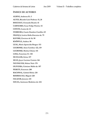 Cadernos da Semana de Letras          Ano 2009   Volume II – Trabalhos completos


ÍNDICE DE AUTORES
ALBINI, Andressa B.: 5
ALVES, Ricardo Luiz Pedrosa: 15, 28
BOECHAT, Fernanda Boarin: 41
CARNEIRO, Cesar Felipe Pereira: 52
CONTO, Luana de: 61
FERREIRA, Cassio Dandoro Castilho: 69
FRANÇA, Letícia Della Giacoma de: 79
KAVISKI, Ewerton de Sá: 90
KNÖPFLE, Andrea: 98
LEAL, Maria Aparecida Borges: 113
LEGROSKI, Anna Carolina: 122, 129
LEGROSKI, Marina Chiara: 141
LIMA, Francinne O.: 150
MUELLER, Geisa: 157
MUZI, Joyce Luciane Correia: 166
NEUBAUER, Sirlene Nair: 178
OLIVEIRA, Cristiano Mello de: 187
PERETI, Emerson: 200
RACHWAL, Gabriel Dória: 210
RODRIGUEZ, Miguel: 220
SALAZAR, Jussara: 241
SOUZA, Assionara Medeiros de: 254




                                        271
 