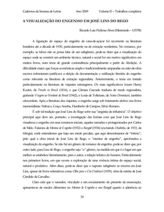 Cadernos da Semana de Letras                Ano 2009           Volume II – Trabalhos completos


A VISUALIZAÇÃO DO ENGENHO EM JOSÉ LINS DO REGO

                                               Ricardo Luiz Pedrosa Alves (Mestrando – UFPR)


       A figuração do espaço do engenho de cana-de-açúcar foi recorrente na literatura
brasileira até a década de 1930, particularmente na de extração nordestina. No romance, por
exemplo, se talvez não se possa falar de um subgênero, pode-se dizer que a visualização do
espaço onde se constrói um ambiente técnico, natural e social foi um motivo significativo em
muitos livros, num tema de grande contundência principalmente a partir da Abolição. A
dificuldade maior que forças econômicas ampla e tradicionalmente amparadas na mão-de-obra
escrava enfrentaram justificava a eleição da documentação e estilização literária do engenho
como relevante na literatura de extração regionalista. Anteriormente, o tema era tratado
particularmente na literatura de viajantes estrangeiros. Os mais significativos foram Henry
Koster, de Travels in Brazil (1816), e que Câmara Cascudo traduziu de modo regionalista,
grafando Viagens ao Nordeste do Brasil (1942), e Louis de Tollenare, de Notas Dominicais, também
oitocentista. Após a literatura dos viajantes, o engenho surge sob tratamento afetivo nos livros
memorialistas: Nabuco, Graça Aranha, Humberto de Campos, Silvio Romero.
        É sob tal tradição que José Lins do Rego sofre sua “angústia da influência”. O objetivo
principal aqui deve ser, portanto, a investigação das formas com que José Lins do Rego
visualizou o engenho em seus romances iniciais, aqueles narrados e protagonizados por Carlos
de Melo. Falamos de Menino de Engenho (1932) e Bangüê (1934) (excluindo Doidinho, de 1933, da
trilogia), onde entendemos que haja um modo peculiar, que aqui denominamos de “íntimo”,
pelo qual a obra inicial de José Lins do Rego, o “menino de engenho”, aprofundou a
visualização do engenho. Se não há um gênero de romance de engenho, pode-se dizer que, por
outro lado, para Lins do Rego, o engenho seja “o” gênero, na medida em que é o lugar em que
melhor se estabelece literariamente, para o autor, a relação telúrica do homem. Particularmente
nos primeiros livros, em que ocorre a exploração de uma vivência íntima do espaço social,
natural e produtivo. Além disso, pode-se dizer que o suposto subgênero se encerra em José
Lins, apesar de livros reiterativos como Olha para o Céu Frederico! (1939), obra de estréia de José
Cândido de Carvalho.
       Claro está que o narrador, vinculado a um esvaziamento do presente da enunciação,
apresenta-se de modos diferentes no Menino de Engenho e em Bangüê quanto à aderência ao

                                                30
 