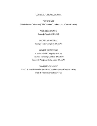 COMISSÃO ORGANIZADORA


                          PRESIDENTE
Márcio Renato Guimarães (DLLCV/Vice-Coordenador do Curso de Letras)


                       VICE-PRESIDENTE
                     Eduardo Nadalin (DELEM)


                      SECRETARIA GERAL
                 Rodrigo Tadeu Gonçalves (DLLCV)


                      COMITÊ CIENTÍFICO
                 Claudia Mendes Campos (DLLCV)
               Maurício Mendonça Cardozo (DELEM)
             Roosevelt Araújo da Rocha Junior (DLLCV)


                      COMISSÃO DE APOIO
 Eva C. R. Avelar Dalmolin (DELEM/Coordenadora do Curso de Letras)
                  Sueli de Fátima Fernandes (DTFE)
 