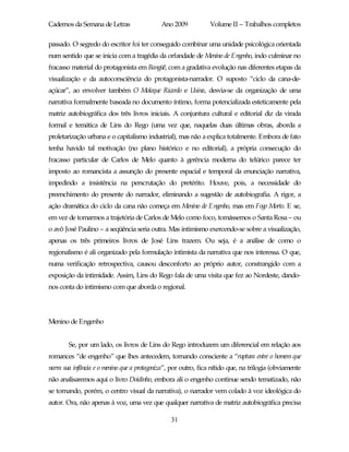 Cadernos da Semana de Letras                 Ano 2009           Volume II – Trabalhos completos

passado. O segredo do escritor foi ter conseguido combinar uma unidade psicológica orientada
num sentido que se inicia com a tragédia da orfandade de Menino de Engenho, indo culminar no
fracasso material do protagonista em Bangüê, com a gradativa evolução nas diferentes etapas da
visualização e da autoconsciência do protagonista-narrador. O suposto “ciclo da cana-de-
açúcar”, ao envolver também O Moleque Ricardo e Usina, desvia-se da organização de uma
narrativa formalmente baseada no documento íntimo, forma potencializada esteticamente pela
matriz autobiográfica dos três livros iniciais. A conjuntura cultural e editorial diz da virada
formal e temática de Lins do Rego (uma vez que, naquelas duas últimas obras, aborda a
proletarização urbana e o capitalismo industrial), mas não a explica totalmente. Embora de fato
tenha havido tal motivação (no plano histórico e no editorial), a própria consecução do
fracasso particular de Carlos de Melo quanto à gerência moderna do telúrico parece ter
imposto ao romancista a assunção do presente espacial e temporal da enunciação narrativa,
impedindo a insistência na perscrutação do pretérito. Houve, pois, a necessidade do
preenchimento do presente do narrador, eliminando a sugestão de autobiografia. A rigor, a
ação dramática do ciclo da cana não começa em Menino de Engenho, mas em Fogo Morto. E se,
em vez de tomarmos a trajetória de Carlos de Melo como foco, tomássemos o Santa Rosa – ou
o avô José Paulino – a seqüência seria outra. Mas intimismo exercendo-se sobre a visualização,
apenas os três primeiros livros de José Lins trazem. Ou seja, é a análise de como o
regionalismo é ali organizado pela formulação intimista da narrativa que nos interessa. O que,
numa verificação retrospectiva, causou desconforto ao próprio autor, constrangido com a
exposição da intimidade. Assim, Lins do Rego fala de uma visita que fez ao Nordeste, dando-
nos conta do intimismo com que aborda o regional.




Menino de Engenho


        Se, por um lado, os livros de Lins do Rego introduzem um diferencial em relação aos
romances “de engenho” que lhes antecedem, tornando consciente a “ruptura entre o homem que
narra sua infância e o menino que a protagoniza”, por outro, fica nítido que, na trilogia (obviamente
não analisaremos aqui o livro Doidinho, embora ali o engenho continue sendo tematizado, não
se tornando, porém, o centro visual da narrativa), o narrador vem colado à voz ideológica do
autor. Ora, não apenas à voz, uma vez que qualquer narrativa de matriz autobiográfica precisa

                                                 31
 