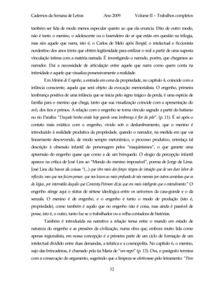 Cadernos da Semana de Letras                    Ano 2009             Volume II – Trabalhos completos

também ser lida de modo menos especular quanto ao que ela enuncia. Dito de outro modo,
não é tanto o menino, o adolescente ou o fazendeiro do ar que estão em questão na trilogia,
mas sim aquele que narra, isto é, o Carlos de Melo após Bangüê, o intelectual e ficcionista
nordestino dos anos trinta que obtém legitimidade para estilizar o real a partir de uma suposta
vinculação íntima com a matéria narrada. É investigando o narrado, porém, que chegamos ao
narrador. Daí a necessidade de articulação entre aquele que narra como quem conta na
intimidade e aquele que visualiza possessivamente a realidade.
        Em Menino de Engenho, a entrada em cena da propriedade, no capítulo 4, coincide com a
infância consciente, aquela que será objeto da evocação memorialista. O engenho, primeira
lembrança positiva de uma infância que se inicia pelo signo trágico da perda, é uma espécie de
família para o menino que chega, tanto que sua visualização coincide com a apresentação do
avô, dos tios e primos. A relação com o engenho se torna vínculo sagrado a partir do batismo
no rio Paraíba: “Daquele banho ainda hoje guardo uma lembrança à flor da pele”. (p. 11). É só após o
contato mais extático com o engenho, vivido sob o deslumbramento, que o menino é
introduzido à realidade produtiva da propriedade, quando o narrador, na medida em que vai
linearmente descrevendo, de modo sempre metonímico, o processo produtivo, entrelaça tal
descrição à obsessão infantil do personagem pelos “maquinismos”, o que garante uma
apreensão do engenho quase que como a de um brinquedo. O elogio da percepção infantil
aparece na crítica de José Lins ao “Mundo do menino impossível”, poema de Jorge de Lima.
José Lins diz haver ali coisas “(...) que vêm mais das forças virgens da intuição que de um duro labor de
reflexão; mas que nos fazempensar, que nos levam ao mais profundo de nós mesmos por outros caminhos que os
da lógica, por intermédio daquilo que Conventy Patmore dizia que era mais inteligente que o entendimento.” O
engenho atinge aqui o status de síntese ideológica entre os universos da casa-grande e o da
senzala. O menino é de engenho, e o engenho é tanto o modo de produção (isto é,
propriedade), como também é aquilo que no engenho não é coisa, mas ainda é passível de
posse, isto é, o outro, tanto faz se o trabalhador ou a velha contadora de histórias.
        Também é introduzida na narrativa a relação tensa entre o mundo em estado de
natureza do engenho e as pressões da civilização, numa obra que, embora muito lida como
apenas regionalista, em nossa concepção é a primeira parte de um ciclo de formação de um
intelectual dividido entre duas demandas, a telúrica e a cosmopolita. No capítulo 6, o menino,
sujo das brincadeiras, é chamado pela tia Maria de “um negro” (p. 13). Ora, o parágrafo termina
com a consecução do argumento, sugerindo que a limpeza se efetivasse pelo letramento: “Para

                                                    32
 