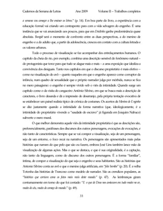 Cadernos da Semana de Letras                   Ano 2009       Volume II – Trabalhos completos

a semana vou começar a lhe ensinar as letras.” (p. 14). Em boa parte do livro, a experiência com a
educação formal vai criando um contraponto para com a vida selvagem do engenho. É uma
instância que se vai anunciando aos poucos, para que em Doidinho ganhe predominância quase
absoluta. Bangüê será o momento de confronto entre as duas perspectivas, a do menino de
engenho e a do adulto que, a partir da adolescência, cresceu em contato com a cultura letrada e
os valores urbanos.
        Todo o processo de visualização se faz acompanhar dos entrelaçamentos humanos. O
capítulo da cheia do rio, por exemplo, combina uma descrição sensível do fenômeno natural –
do protagonista que torce para que tudo se alague mais e mais – a uma exposição que idealiza a
convivência dos desiguais. Tanto nos capítulos em que o discurso proprietário é mais efetivo –
como na visualização do avô – quanto naqueles em que o engenho aparece como corruptor da
infância, num quadro de sexualidade que o próprio narrador julga por mórbida, nunca se fica
no mero paisagismo: o engenho é sempre vivido sob o viés da intimidade. Quando surge um
capítulo como o da visita do cangaceiro Antônio Silvino, em que se busca mais a descrição de
caracteres, o livro desanda e dá a impressão de desarranjo, pela própria tentação evocativa de
se estabelecer um painel realista típico de crônica de costumes. Os acertos de Menino de Engenho
se dão justamente quando a intimidade da forma narrativa (que, ideologicamente, é a
intimidade do proprietário vivendo a “saudade do escravo” já figurada em Joaquim Nabuco)
subverte o mero mural.
        O que melhor demonstra aquele viés da intimidade proprietária é que as descrições são,
preferencialmente, paráfrases dos discursos dos outros personagens, evocações de evocações, e
não tanto de características. Sempre que se vai compor a visualização, seja de um personagem,
seja de um entorno, o foco recai na narrativa. Os personagens são apresentados mais pelas
histórias que narram do que pelo que são ou fazem, embora José Lins também lance mão da
visualização de algumas ações. Mas o que se destaca, e que é sua originalidade, é a captação,
não tanto da linguagem, como do discurso dos outros personagens. É a forma “familiar”,
íntima, de compor a visualização do que seja o engenho e seus habitantes. São as histórias que
Antonio Silvino conta ao avô e que o menino julga artificiais, em “fala bamba” (p. 20). É a velha
Totonha das histórias de Trancoso como modelo de narrador. São as crendices populares, as
“histórias que corriam como os fatos mais reais deste mundo.” (p. 47).    As lembranças giram
contumazmente em torno do que foi contado: “E o que de Deus nos contavam era tudo muito no ar,
muito do céu, muito do começo do mundo.” (p. 49).

                                                    33
 