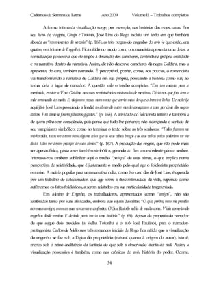 Cadernos da Semana de Letras                    Ano 2009             Volume II – Trabalhos completos

        A forma íntima da visualização surge, por exemplo, nas histórias das ex-escravas. Em
seu livro de viagens, Gregos e Troianos, José Lins do Rego incluiu um texto em que também
aborda as “remanescentes da senzala” (p. 165), as três negras do engenho do avô (e que estão, em
quatro, em Menino de Engenho). Fica nítido no modo como o romancista apresenta uma delas, a
formalização possessiva que ele impõe à descrição dos caracteres, centrada na própria oralidade
e na narrativa dentro da narrativa. Assim, ele não descreve caracteres da negra Galdina, mas a
apresenta, de cara, também narrando. É perceptível, porém, como, aos poucos, o romancista
vai transformando a narrativa de Galdina em sua própria, possuindo a história como sua, ao
tomar dela o lugar de narrador. A questão vale o trecho completo: “Era um encanto para a
meninada, escutar a Vovó Galdina nas suas reminiscências misturadas de mentiras. Dizia-nos que fora com a
mãe arrancada do mato. E viajaram presas num navio que corria mais do que o trem na linha. De noite (e
aqui já é José Lins possuindo a lenda) as almas do outro mundo começavam a voar por cima dos negros
cativos. Era como se fossem pássaros gigantes.” (p. 165). A atividade do folclorista íntimo é também a
de quem pilha sem consciência, pois pensa que tudo lhe pertence, não alcançando o sentido de
seu vampirismo simbólico, como ao terminar o texto sobre as três senhoras: “Todas ficaram na
minha vida, todas me derammais alguma coisa que os seus velhos braços e os seus velhos peitos poderiam ter me
dado. Elas me deram pedaços de suas almas.” (p. 167). A produção das negras, que não pode mais
ser apenas física, passa a ser também simbólica, gerando ao fim um excedente para o senhor.
Interessa-nos também sublinhar aqui o trecho “pedaços” de suas almas, o que implica numa
perspectiva de seletividade, que é justamente o modo pelo qual age o folclorista proprietário
em crise. A matriz popular para uma narrativa culta, como é o caso das de José Lins, é operada
por um trabalho de colecionador, que age sobre a descontinuidade da vida, supondo como
autônomos os fatos folclóricos, a serem relatados em sua particularidade fragmentada.
        Em Menino de Engenho, os trabalhadores, apresentados como “amigos”, não são
lembrados tanto por suas atividades, embora elas sejam descritas: “O que, porém, mais me prendia
aos meus amigos, eram as suas conversas e confissões. O Seu Rodolfo sabia de muita coisa. Vivia consertando
engenhos desde menino. E de toda parte trazia uma história.” (p. 69). Apesar da proposta do narrador
de que segue dois modelos (a Velha Totonha e o avô José Paulino), para o narrador-
protagonista Carlos de Melo nos três romances iniciais de Rego fica nítido que a visualização
do engenho se faz sob a lógica do proprietário (natural quanto à origem do autor), isto é,
menos sob o reino analfabeto da fantasia do que sob a observação atenta ao real. Assim, a
visualização possessiva é também, como nas crônicas do avô, história do poder. Ocorre,

                                                    34
 