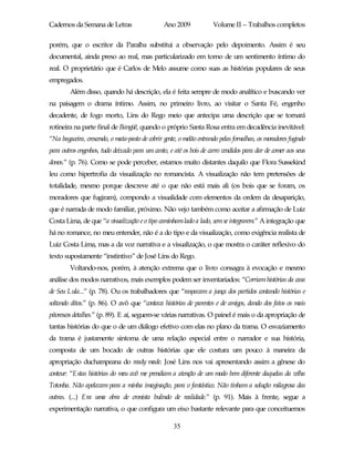 Cadernos da Semana de Letras                     Ano 2009             Volume II – Trabalhos completos

porém, que o escritor da Paraíba substitui a observação pelo depoimento. Assim é seu
documental, ainda preso ao real, mas particularizado em torno de um sentimento íntimo do
real. O proprietário que é Carlos de Melo assume como suas as histórias populares de seus
empregados.
        Além disso, quando há descrição, ela é feita sempre de modo analítico e buscando ver
na paisagem o drama íntimo. Assim, no primeiro livro, ao visitar o Santa Fé, engenho
decadente, de fogo morto, Lins do Rego meio que antecipa uma descrição que se tornará
rotineira na parte final de Bangüê, quando o próprio Santa Rosa entra em decadência inevitável:
“Na bagaceira, crescendo, o mata-pasto de cobrir gente, o melão entrando pelas fornalhas, os moradores fugindo
para outros engenhos, tudo deixado para um canto, e até os bois de carro vendidos para dar de comer aos seus
donos.” (p. 76). Como se pode perceber, estamos muito distantes daquilo que Flora Sussekind
leu como hipertrofia da visualização no romancista. A visualização não tem pretensões de
totalidade, mesmo porque descreve até o que não está mais ali (os bois que se foram, os
moradores que fugiram), compondo a visualidade com elementos da ordem da desaparição,
que é narrada de modo familiar, próximo. Não vejo também como aceitar a afirmação de Luiz
Costa Lima, de que “a visualização e o tipo caminham lado a lado, sem se integrarem.” A integração que
há no romance, no meu entender, não é a do tipo e da visualização, como exigência realista de
Luiz Costa Lima, mas a da voz narrativa e a visualização, o que mostra o caráter reflexivo do
texto supostamente “instintivo” de José Lins do Rego.
        Voltando-nos, porém, à atenção extrema que o livro consagra à evocação e mesmo
análise dos modos narrativos, mais exemplos podem ser inventariados: “Corriam histórias da casa
de Seu Lula...” (p. 78). Ou os trabalhadores que “raspavam a junça dos partidos contando histórias e
soltando ditos.” (p. 86). O avô que “contava histórias de parentes e de amigos, dando dos fatos os mais
pitorescos detalhes.” (p. 89). E aí, seguem-se várias narrativas. O painel é mais o da apropriação de
tantas histórias do que o de um diálogo efetivo com elas no plano da trama. O esvaziamento
da trama é justamente sintoma de uma relação especial entre o narrador e sua história,
composta de um bocado de outras histórias que ele costura um pouco à maneira da
apropriação duchampeana do ready made. José Lins nos vai apresentando assim a gênese do
conteur: “Estas histórias do meu avô me prendiam a atenção de um modo bem diferente daquelas da velha
Totonha. Não apelavam para a minha imaginação, para o fantástico. Não tinham a solução milagrosa das
outras. (...) Era uma obra de cronista bulindo de realidade.” (p. 91). Mais à frente, segue a
experimentação narrativa, o que configura um eixo bastante relevante para que conceituemos

                                                     35
 