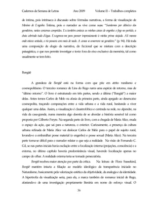 Cadernos da Semana de Letras                   Ano 2009             Volume II – Trabalhos completos

de íntima, pois intrínseca à discussão sobre fórmulas narrativas, a forma de visualização de
Menino de Engenho. Íntima, pois o narrador as vive como suas: “Sumíamos por debaixo dos
gameleiros, nestas conversas compridas. Eu também contava as minhas coisas de engenho: o fogo no partido, a
cheia cobrindo tudo d’água. Exagerava-me para parecer impressionante à minha prima viajada. Ali mesmo
onde estava sentada, o rio passara com mais de nado. A canoa se amarrara no gameleiro.” (p. 94). Há toda
uma composição de elogio da narrativa, do ficcional que se mistura com a descrição
paisagística, o que nos permite investigar o texto fora do eixo exclusivo da memória, tal como
usualmente se tem feito.




Bangüê


         A grandeza de Bangüê está na forma com que põe em atrito ruralismo e
cosmopolitismo. O terceiro romance de Lins do Rego narra uma espécie de retorno, mas de
“último retorno”. O livro é estruturado em três partes, sendo a última (“Bangüê”) a maior
delas. Antes temos Carlos de Melo na afasia da primeira parte, ainda apegado ao desencaixe
cosmopolita, traçando comparações entre a vida urbana e a vida rural, hesitando a viver
qualquer uma delas. Assim, a visualização é claustrofóbica e centrada na rede, no alpendre, na
vida da casa-grande, numa maneira algo doentia de se abordar a história sensível tal como
proposta por Gilberto Freyre. Na segunda parte do livro, com a chegada de Maria Alice, muda
o espaço da ação, que sai para a natureza, o exterior. Curiosamente, a presença da cultura
urbana refinada de Maria Alice vai deslocar Carlos de Melo para o papel de sujeito rural,
levando-o a embaralhar posse material (o engenho) e posse sexual (Maria Alice). Na terceira
parte torna-se difícil para o narrador relatar o que seja a realidade. Na visão de Fernando C.
Gil, se nas partes iniciais havia oscilação entre a focalização interna (projeções, consciência) e a
externa, no último capítulo haveria predominância visual, havendo focalização apenas no
campo do olhar. A realidade externa teria se tornado persecutória.
         Bangüê recebeu maior atenção por parte da crítica.          Na leitura de Flora Sussekind,
Bangüê mantém intacta a filiação ao modelo ideológico da transparência iniciado no
Naturalismo, basicamente pela valorização estética da objetividade, da analogia e da identidade.
A hipertrofia da visualização seria, para ela, a marca também do romance inicial de Rego,
afastando-o de uma investigação propriamente literária em nome do esforço visual. O

                                                   36
 