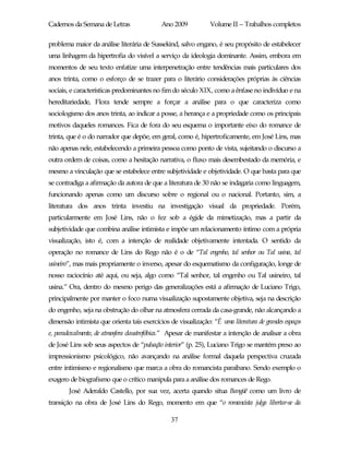 Cadernos da Semana de Letras                Ano 2009           Volume II – Trabalhos completos

problema maior da análise literária de Sussekind, salvo engano, é seu propósito de estabelecer
uma linhagem da hipertrofia do visível a serviço da ideologia dominante. Assim, embora em
momentos de seu texto enfatize uma interpenetração entre tendências mais particulares dos
anos trinta, como o esforço de se trazer para o literário considerações próprias às ciências
sociais, e características predominantes no fim do século XIX, como a ênfase no indivíduo e na
hereditariedade, Flora tende sempre a forçar a análise para o que caracteriza como
sociologismo dos anos trinta, ao indicar a posse, a herança e a propriedade como os principais
motivos daqueles romances. Fica de fora do seu esquema o importante eixo do romance de
trinta, que é o do narrador que depõe, em geral, como é, hipertroficamente, em José Lins, mas
não apenas nele, estabelecendo a primeira pessoa como ponto de vista, sujeitando o discurso a
outra ordem de coisas, como a hesitação narrativa, o fluxo mais desembestado da memória, e
mesmo a vinculação que se estabelece entre subjetividade e objetividade. O que basta para que
se contradiga a afirmação da autora de que a literatura de 30 não se indagaria como linguagem,
funcionando apenas como um discurso sobre o regional ou o nacional. Portanto, sim, a
literatura dos anos trinta investiu na investigação visual da propriedade. Porém,
particularmente em José Lins, não o fez sob a égide da mimetização, mas a partir da
subjetividade que combina análise intimista e impõe um relacionamento íntimo com a própria
visualização, isto é, com a intenção de realidade objetivamente intentada. O sentido da
operação no romance de Lins do Rego não é o de “Tal engenho, tal senhor ou Tal usina, tal
usineiro”, mas mais propriamente o inverso, apesar do esquematismo da configuração, longe de
nosso raciocínio até aqui, ou seja, algo como “Tal senhor, tal engenho ou Tal usineiro, tal
usina.” Ora, dentro do mesmo perigo das generalizações está a afirmação de Luciano Trigo,
principalmente por manter o foco numa visualização supostamente objetiva, seja na descrição
do engenho, seja na obstrução do olhar na atmosfera cerrada da casa-grande, não alcançando a
dimensão intimista que orienta tais exercícios de visualização: “É uma literatura de grandes espaços
e, paradoxalmente, de atmosfera claustrofóbica.” Apesar de manifestar a intenção de analisar a obra
de José Lins sob seus aspectos de “pulsação interior” (p. 25), Luciano Trigo se mantém preso ao
impressionismo psicológico, não avançando na análise formal daquela perspectiva cruzada
entre intimismo e regionalismo que marca a obra do romancista paraibano. Sendo exemplo o
exagero de biografismo que o crítico manipula para a análise dos romances de Rego.
        José Aderaldo Castello, por sua vez, acerta quando situa Bangüê como um livro de
transição na obra de José Lins do Rego, momento em que “o romancista julga libertar-se da

                                                37
 